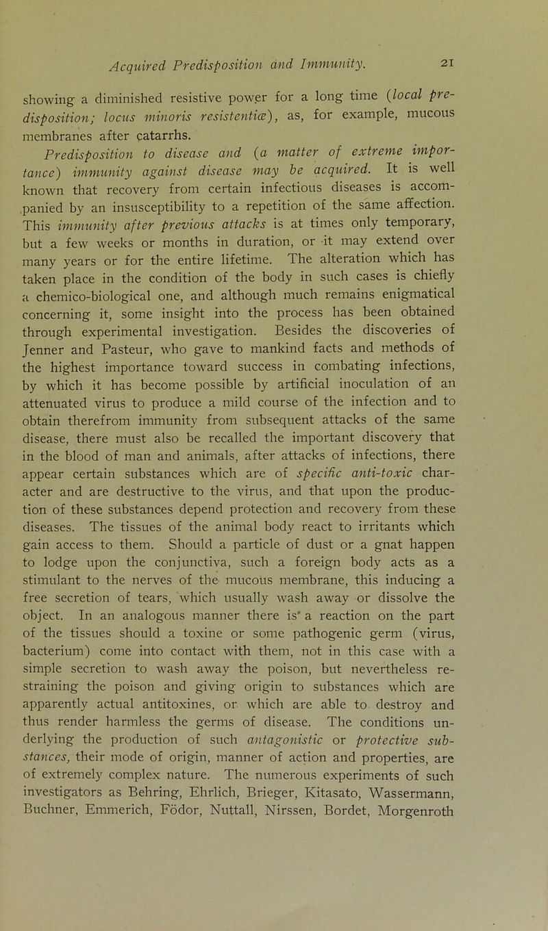 showing a diminished resistive power for a long time (local pre- disposition; locus minoris resistenticc'), as, for example, mucous membranes after catarrhs. Predisposition to disease and (a matter of extreme impor- tance) immunity against disease may be acquired. It is well known that recovery from certain infectious diseases is accom- panied by an insusceptibility to a repetition of the same affection. This immunity after previous attacks is at times only temporary, but a few weeks or months in duration, or it may extend over many years or for the entire lifetime. The alteration which has taken place in the condition of the body in such cases is chiefly a chemico-biological one, and although much remains enigmatical concerning it, some insight into the process has been obtained through experimental investigation. Besides the discoveries of Jenner and Pasteur, who gave to mankind facts and methods of the highest importance toward success in combating infections, by which it has become possible by artificial inoculation of an attenuated virus to produce a mild course of the infection and to obtain therefrom immunity from subsequent attacks of the same disease, there must also be recalled the important discovery that in the blood of man and animals, after attacks of infections, there appear certain substances which are of specific anti-toxic char- acter and are destructive to the virus, and that upon the produc- tion of these substances depend protection and recovery from these diseases. The tissues of the animal body react to irritants which gain access to them. Should a particle of dust or a gnat happen to lodge upon the conjunctiva, such a foreign body acts as a stimulant to the nerves of the mucous membrane, this inducing a free secretion of tears, which usually wash away or dissolve the object. In an analogous manner there is* a reaction on the part of the tissues should a toxine or some pathogenic germ (virus, bacterium) come into contact with them, not in this case with a simple secretion to wash away the poison, but nevertheless re- straining the poison and giving origin to substances which are apparently actual antitoxines, or which are able to destroy and thus render harmless the germs of disease. The conditions un- derlying the production of such antagonistic or protective sub- stances, their mode of origin, manner of action and properties, are of extremely complex nature. The numerous experiments of such investigators as Behring, Ehrlich, Brieger, Kitasato, Wassermann, Büchner, Emmerich, Födor, Nuttall, Nirssen, Bordet, Morgenroth