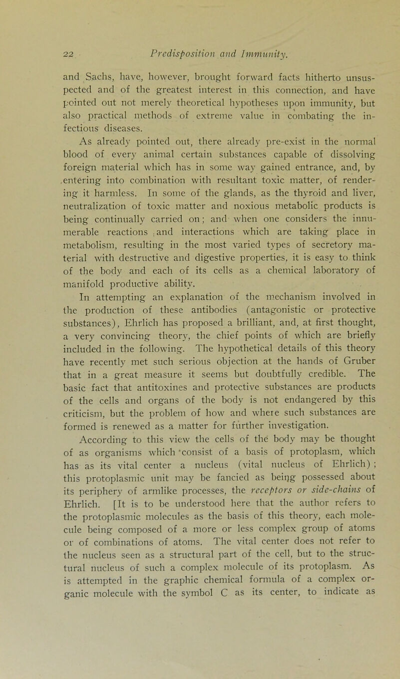 and Sachs, have, however, brought forward facts hitherto unsus- pected and of the greatcst interest in this connection, and have pcinted out not merely theoretical hypotheses upon immunity, but also practical methods of extreme value in combating the in- fectious diseases. As already pointed out, there already pre-exist in the normal blood of every animal certain substances capable of dissolving foreign material which has in some way gained entrance, and, by .entering into combination with resultant toxic matter, of render- ing it harmless. Tn some of the glands, as the thyroid and liver, neutralization of toxic matter and noxious metabolic products is being continually carried on; ancl when one considers the innu- merable reactions :and interactions which are taking place in metabolism, resulting in the most varied types of secretory ma- terial with destructive and digestive properties, it is easy to think of the body and each of its cells as a Chemical laboratory of manifold productive ability. In attempting an explanation of the mechanism involved in the production of these antibodies (antagonistic or protective substances), Ehrlich has proposed a brilliant, and, at first thought, a very convincing theory, the chief points of which are briefly included in the following. The hypothetical details of this theory have recently met such serious objection at the hands of Gruber that in a great measure it seems but doubtfully credible. The basic fact that antitoxines and protective substances are products of the cells and organs of the body is not endangered by this criticism, but the problem of how and where such substances are formed is renewed as a matter for further investigation. According to this view the cells of the body may be thought of as organisms which ’consist of a basis of protoplasm, which has as its vital center a nucleus (vital nucleus of Ehrlich) ; this protoplasmic unit may be fancied as beipg possessed about its periphery of armlike processes, the receptors or side-chains of Ehrlich. [It is to be understood here that the author refers to the protoplasmic molecules as the basis of this theory, each mole- cule being composed of a more or less complex group of atoms or of combinations of atoms. The vital center does not refer to the nucleus seen as a structural part of the cell, but to the struc- tural nucleus of such a complex molecule of its protoplasm. As is attempted in the graphic chemical formula of a complex or- ganic molecule with the Symbol C as its center, to indicate as