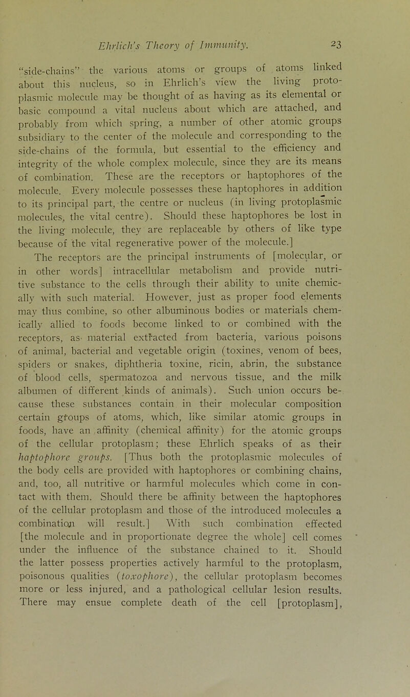“side-chains” the various atoms or groups of atoms linked about this nucleus, so in Ehrlich's view the living proto- plasmic molecule may bc thought of as having as its elemental or basic compound a vital nucleus about which are attached, and probably from which spring, a number of other atomic groups subsidiary to the center of the molecule and corresponding to the side-chains of the formula, but essential to the efficiency and integrity of the whole complex molecule, since they are its means of combination. These are the receptors or haptophores of the molecule. Every molecule possesses these haptophores in addition to its principal part, the centre or nucleus (in living protoplasmic molecules, the vital centre). Should these haptophores be lost in the living molecule, they are replaceable by others of like type because of the vital regenerative power of the molecule.] The receptors are the principal instrmnents of [molecular, or in other words] intracellular metabolism and provide nutri- tive substance to the cells through their ability to unite chemic- ally with such material. However, just as proper food elements may tlms combine, so other albuminous bodies or materials chem- ically allied to foods become linked to or combined with the receptors, as material extracted from bacteria, various poisons of animal, bacterial and vegetable origin (toxines, venom of bees, spiders or snakes, diphtheria toxine, ricin, abrin, the substance of blood cells, spermatozoa and nervous tissue, and the milk albumen of different kinds of animals). Such union occurs be- cause these substances contain in their molecular composition certain gtoups of atoms, which, like similar atomic groups in foods, have an affinity (chemical affinity) for the atomic groups of the cellular protoplasm; these Ehrlich speaks of as their haptophore groups. [Thus both the protoplasmic molecules of the body cells are provided with haptophores or combining chains, and, too, all nutritive or harmful molecules which come in con- tact with them. Should there be affinity between the haptophores of the cellular protoplasm and those of the introduced molecules a combination will result.] With such combination effected [the molecule and in proportionate degree the whole] cell comes under the influence of the substance chained to it. Should the latter possess properties actively harmful to the protoplasm, poisonous qualities (toxopliorc), the cellular protoplasm becomes more or less injured, and a pathological cellular lesion results. There may ensue complete death of the cell [protoplasm],