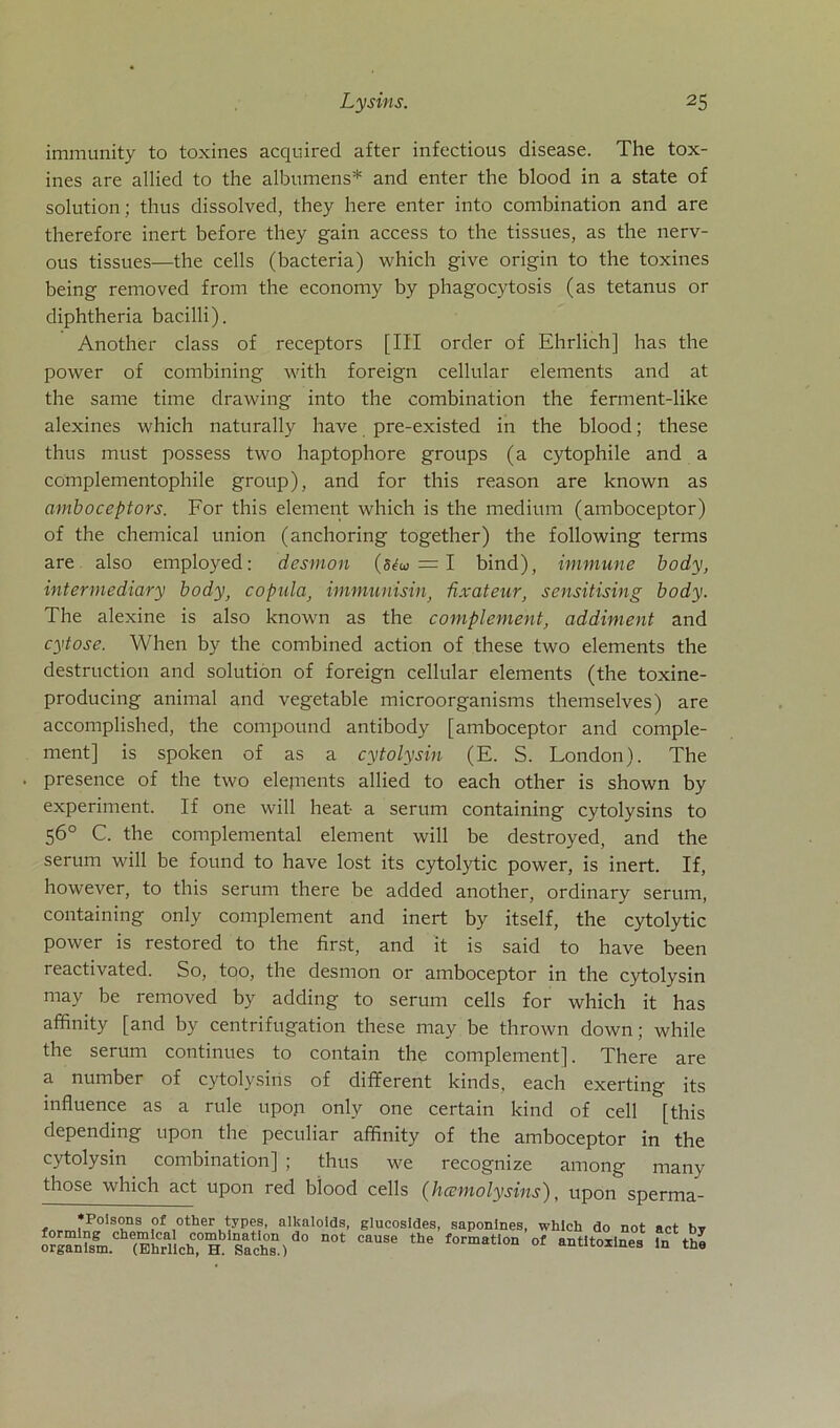 immunity to toxines acquired after infectious disease. The tox- ines are allied to the albumens* and enter the blood in a state of solution ; thus dissolved, they here enter into combination and are therefore inert before they gain access to the tissues, as the nerv- ous tissues—the cells (bacteria) which give origin to the toxines being removed from the economy by phagocytosis (as tetanus or diphtheria bacilli). Another dass of receptors [III order of Ehrlich] has the power of combining with foreign cellular elements and at the same time drawing into the combination the ferment-like alexines which naturally have pre-existed in the blood; these thus must possess two haptophore groups (a cytophile and a complementophile group), and for this reason are known as amboceptors. For this element which is the medium (amboceptor) of the Chemical Union (anchoring together) the following terms are also employed: desmon (5<fw = I bind), immune body, intermediary body, copula) immiinisin, ßxateur, sensitising body. The alexine is also known as the complement, addiment and cytose. When by the combined action of these two elements the destruction and solution of foreign cellular elements (the toxine- producing animal and vegetable microorganisms themselves) are accomplished, the compound antibody [amboceptor and comple- ment] is spoken of as a cytolysin (E. S. London). The . presence of the two elepients allied to each other is shown by experiment. If one will heat- a serum containing cytolysins to 56° C. the complemental element will be destroyed, and the serum will be found to have lost its cytolytic power, is inert. If, however, to this serum there be added another, ordinary serum, containing only complement and inert by itself, the cytolytic power is restored to the first, and it is said to have been reactivated. So, too, the desmon or amboceptor in the cytolysin may be removed by adding to serum cells for which it has affinity [and by centrifugation these may be thrown down; while the serum continues to contain the complement], There are a number of cytolysins of different kinds, each exerting its influence as a rule upoji only one certain kind of cell [this depending upon the peculiar affinity of the amboceptor in the cytolysin combination] ; thus we recognize among many those which act upon red blood cells (hcemolysins), upon sperma- ’Polsons of other types, allcaloids formlng Chemical combination do not organlsm. (Ehrlich, H. Sachs.) . glucosides, saponines, which do not act by cause the formation of antltoxlnes ln the