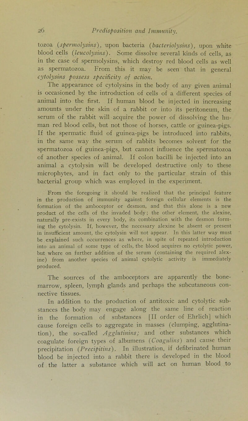 tozoa (spermolysins), upon bacteria (bactcriolysins), upon white blood cells (leucolysins). Some dissolve several kinds of cells, as in the case of spermolysins, which destroy red blood cells as well as spermatozoa. From this it may be seen that in general cytolysins possess speciücity of action. The appearance of cytolysins in the body of any given animal is occasioned by the introduction of cells of a different species of animal into the first. If human blood be injected in increasing amounts under the skin of a rabbit or into its peritoneum, the serum of the rabbit will acquire the power of dissolving the hu- man red blood cells, but not those of horses, cattle or guinea-pigs. If the spermatic fluid of guinea-pigs be introduced into rabbits, in the same way the serum of rabbits becomes solvent for the spermatozoa of guinea-pigs, but cannot influence the spermatozoa of another species of animal. If colon bacilli be injected into an animal a cytolysin will be developed destructive only to these microphytes, and in fact only to the particular strain of this bacterial group which was employed in the experiment. From the foregoing it should be realized that the principal feature in the production of immunity against foreign cellular elements is the formation of the amboceptor or desmon, and that this alone is a new product of the cells of the invaded body; the other element, the alexine, naturally pre-exists in every body, its combination with the desmon form- ing the cytolysin. If, however, the necessary alexine be absent or present in insufficient amount, the cytolysin will not appear. In this latter way must be explained such occurrences as where, in spite of repeated introduction into an animal of some type of cells, the blood acquires no cytolytic power, but where on further addition of the serum (containing the required alex- ine) from another species of animal cytolytic activity is immediately produced. The sources of the amboceptors are apparently the bone- marrow, spieen, lymph glands and perhaps the subcutaneous con- nective tissues. In addition to the production of antitoxic and cytolytic sub- stances the body may engage along the same line of reaction in the formation of substances [II order of Ehrlich] which cause foreign cells to aggregate in masses (clumping, agglutina- tion), the so-called Agglutinins; and other substances which coagulate foreign types of albumens (Coagulins) and cause their precipitation (Precipitins). In illustration, if defibrinated human blood be injected into a rabbit there is developed in the blood of the latter a substance which will act on human blood to