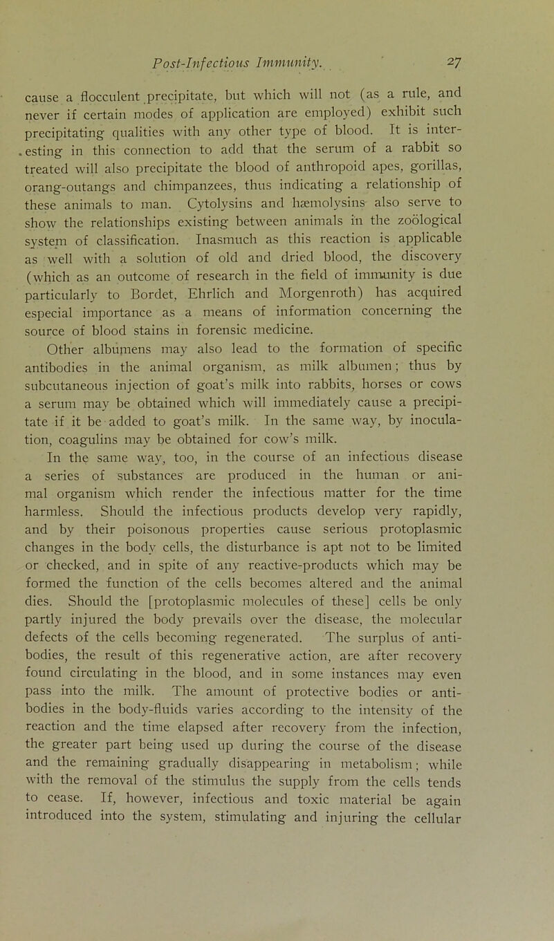 cause a flocculent precipitate, but which will not (as a rule, and never if certain modes of application are employed) exhibit such precipitating cjualities with any other type of blood. It is inter- . esting in this connection to add that the serum of a rabbit so treated will also precipitate the blood of anthropoid apes, gorillas, orang-outangs and chimpanzees, thus indicating a relationship of these animals to man. Cytolysins and hsemolysins also serve to show the relationships existing between animals in the zoölogical System of Classification. Inasmuch as this reaction is applicable as well with a solution of old and dried blood, the discovery (which as an outcome of research in the field of imrrvunity is due particularly to Bordet, Ehrlich and Morgenroth) has acquired especial importance as a means of information concerning the source of blood stains in forensic medicine. Other albumens may also lead to the formation of specific antibodies in the animal organism, as milk albumen; thus by subcutaneous injection of goat’s milk into rabbits, horses or cows a serum may be obtained which will immediately cause a precipi- tate if it be added to goat’s milk. In the same way, by inocula- tion, coagulins may be obtained for cow’s milk. In the same way, too, in the course of an infectious disease a series of substances are produced in the human or ani- mal organism which render the infectious matter for the time harmless. Should the infectious products develop very rapidly, and by their poisonous properties cause serious protoplasmic changes in the bodv cells, the disturbance is apt not to be limited or checked, and in spite of any reactive-products which may be formed the function of the cells becomes altered and the animal dies. Should the [protoplasmic molecules of these] cells be only partly injured the body prevails over the disease, the molecular defects of the cells becoming regenerated. The surplus of anti- bodies, the result of this regenerative action, are after recovery found circulating in the blood, and in some instances may even pass into the milk. The arnount of protective bodies or anti- bodies in the body-fluids varies according to the intensity of the reaction and the time elapsed after recovery from the infection, the greater part being used up during the course of the disease and the remaining gradually disappearing in metabolism; while with the removal of the Stimulus the supply from the cells tends to cease. If, however, infectious and toxic material be again introduced into the System, stimulating and injuring the cellular