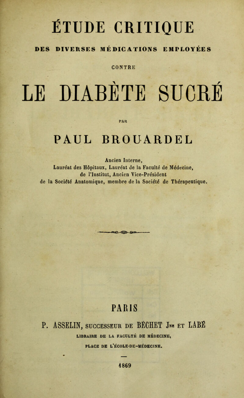 ÉTUDE CRITIQUE DES DIVERSES MÉDICATIONS EMPLOYÉES CONTRE LE DIABÈTE SUCRÉ l*AK PAUL BROUARDEL Ancien Interne, Lauréat des Hôpitaux, Lauréat de la Faculté de Médecine, de l’Institut, Ancien Vice-Président de la Société Anatomique, membre de la Société de Thérapeutique. PARIS P. ASSELIN, SUCCESSEUR de BECHET et LABE LIBRAIRE DE LA FACULTÉ DE MÉDECINE, PLACE DE L’ÉCOLE-DE-MÉDEGINE. 4869