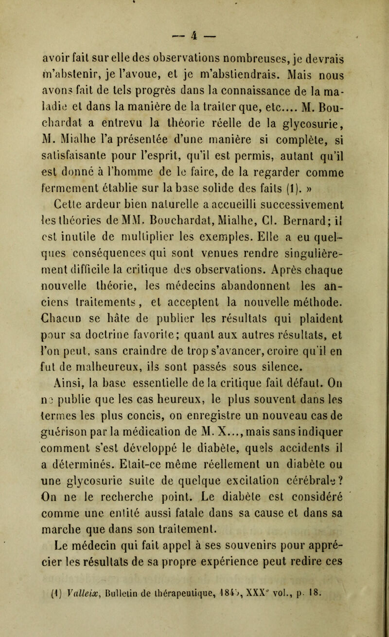 avoir fait sur elle des observations nombreuses, je devrais m’abstenir, je l’avoue, et je m’abstiendrais. Mais nous avons fait de tels progrès dans la connaissance de la ma- ladie et dans la manière de la traiter que, etc.... M. Bou- chardat a entrevu la théorie réelle de la glycosurie, M. Mialhe l’a présentée d’une manière si complète, si satisfaisante pour l’esprit, qu’il est permis, autant qu’il est donné à l’homme de le faire, de la regarder comme fermement établie sur la base solide des faits (1). » Cetle ardeur bien naturelle a accueilli successivement les théories deMM. Bouchardat, Mialhe, Cl. Bernard; il est inutile de multiplier les exemples. Elle a eu quel- ques conséquences qui sont venues rendre singulière- ment difficile la critique des observations. Après chaque nouvelle théorie, les médecins abandonnent les an- ciens traitements, et acceptent la nouvelle méthode. Chacun se hâte de publier les résultats qui plaident pour sa doctrine favorile; quant aux autres résultats, et l’on peut, sans craindre de trop s’avancer, croire qu’il en fut de malheureux, ils sont passés sous silence. Ainsi, la hase essentielle de la critique fait défaut. On ne publie que les cas heureux, le plus souvent dans les termes les plus concis, on enregistre un nouveau cas de guérison par la médication de M. X..., mais sans indiquer comment s’est développé le diabète, quels accidents il a déterminés. Etait-ce même réellement un diabète ou une glycosurie suite de quelque excitation cérébrale? On ne le recherche point. Le diabète est considéré comme une entité aussi fatale dans sa cause et dans sa marche que dans son traitement. Le médecin qui fait appel à ses souvenirs pour appré- cier les résultats de sa propre expérience peut redire ces (1) Valleix, Bullclin de thérapeutique, 184>, XXX^ vol., p. 18.