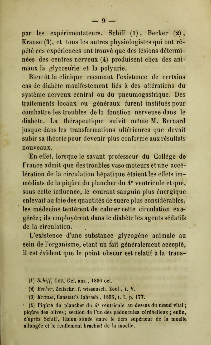 Krause (3), et tous les autres physiologistes qui ont ré- pété ces expériences ont trouvé que des lésions détermi- nées des centres nerveux (4) produisent chez des ani- maux la glycosurie et la polyurie. Bientôt la clinique reconnut l’existence de certains cas de diabète manifestement liés à des altérations du système nerveux central ou du pneumogastrique. Des traitements locaux ou généraux furent institués pour combattre les troubles de la fonction nerveuse dans le diabète. La thérapeutique suivit même M. Bernard jusque dans les transformations ultérieures que devait subir sa théorie pour devenir plus conforme aux résultats nouveaux. En effet, lorsque le savant professeur du Collège de France admit que des troubles vaso-moteurs et une accé- lération de la circulation hépatique étaient les effets im- médiats de la piqûre du plancher du 4® ventricule et que, sous celte influence, le courant sanguin plus énergique enlevait au foie des quantités de sucre plus considérables, les médecins tentèrent de calmer cette circulation exa- gérée; ils employèrent dans le diabète les agents sédatifs de la circulation. L’existence d’une substance glycogène animale au sein de l’organisme, étant un fait généralement accepté, il est évident que le point obscur est relatif à la trans- (1) Schiff, Gôtl. Gel. anz., 4856 oct. (2) Becker, Zeilschr. f. wissensch. Zool., t. V. (3) Krause, Canslalt’s Jahresb., 4 855, t. I, p. 477. > (4) Piqûre du plancher du 4® ventricule au-dessus du nœud vital ; piqûre des olives; section de Tun des pédoncules cérébelleux ; enfin, d’après Schiff, lésion située entre le tiers supérieur de la moelle allongée et le renflement brachial de la moelle.