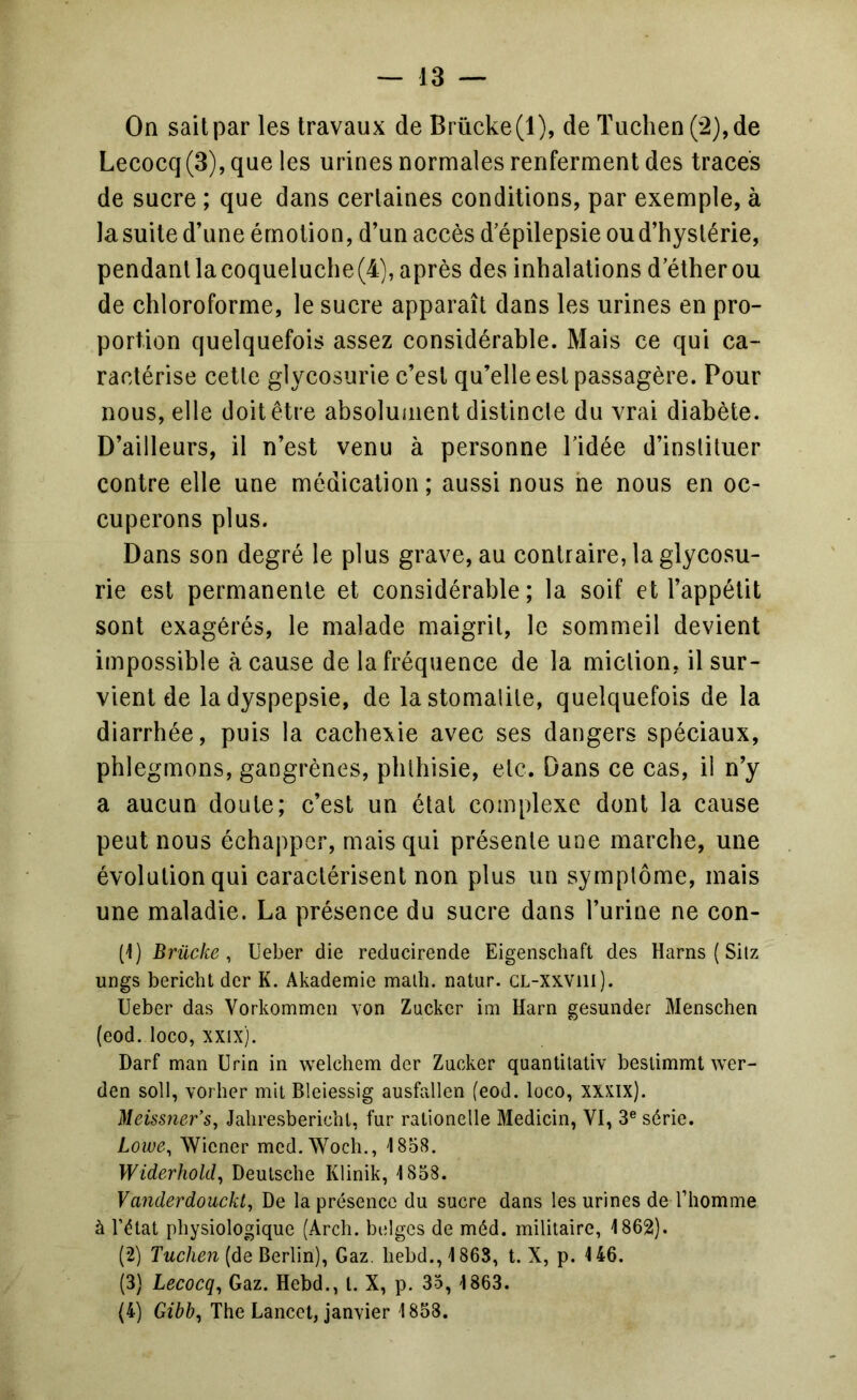 On sait par les travaux de Brùcke(l), de Tuclien (2),de Lecocq(3), que les urines normales renferment des traces de sucre ; que dans certaines conditions, par exemple, à la suite d’une émotion, d’un accès d’épilepsie ou d’hystérie, pendant la coqueluche (4), après des inhalations d’éther ou de chloroforme, le sucre apparaît dans les urines en pro- portion quelquefois assez considérable. Mais ce qui ca- ractérise cette glycosurie c’est qu’elle est passagère. Pour nous, elle doit être absolument distincte du vrai diabète. D’ailleurs, il n’est venu à personne l’idée d’instituer contre elle une médication ; aussi nous ne nous en oc- cuperons plus. Dans son degré le plus grave, au contraire, la glycosu- rie est permanente et considérable ; la soif et l’appétit sont exagérés, le malade maigrit, le sommeil devient impossible à cause de la fréquence de la miction, il sur- vient de la dyspepsie, de la stomatite, quelquefois de la diarrhée, puis la cachexie avec ses dangers spéciaux, phlegmons, gangrènes, phthisie, etc. Dans ce cas, il n’y a aucun doute; c’est un état complexe dont la cause peut nous échapper, mais qui présente une marche, une évolution qui caractérisent non plus un symptôme, mais une maladie. La présence du sucre dans l’urine ne con- tl) Brücke , Ueber die reducirende Eigenscbaft des Harns ( Sitz ungs bericht der K. Akademie malh. natur. CL-xxvill). Ueber das Vorkommcii von Zucker im Harn gesunder Menschen (eod. loco, xxix). Darf man Urin in welchem der Zucker quantitaliv beslimmt wer- den soit, vorher mit Bleiessig ausfallen (eod. loco, xxxix). Meissner’s, Jaliresbericbl, fur ratlonelle Medicin, VI, 3® série. Lowe^ Wiener med.Wocb., 1858. Widerhold^ Deutsche Klinik, 1858. Vanderdouckt^ De la présence du sucre dans les urines de l’homme à l’état physiologique (Arch. belges de méd. militaire, 1862). (2) (de Berlin), Gaz. hebd., 1863, t. X, p. 146. (3) Lecocq^ Gaz. Hebd., l. X, p. 35, 1863. (4) Gibb, The Lancet, janvier 1858.