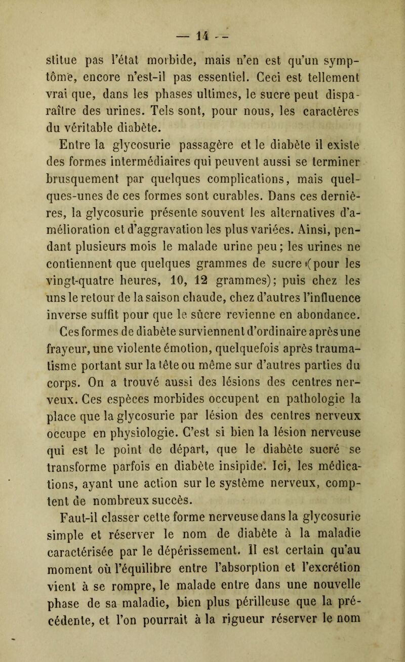 stitue pas Tétai morbide, mais iTen est qu’un symp- tôme, encore n’est-il pas essentiel. Ceci est tellement vrai que, dans les phases ultimes, le sucre peut dispa- raître des urines. Tels sont, pour nous, les caractères du véritable diabète. Entre la glycosurie passagère et le diabète il existe des formes intermédiaires qui peuvent aussi se terminer brusquement par quelques complications, mais quel- ques-unes de ces formes sont curables. Dans ces derniè- res, la glycosurie présente souvent les alternatives d’a- mélioration et d’aggravation les plus variées. x\insi, pen- dant plusieurs mois le malade urine peu; les urines ne contiennent que quelques grammes de sucre < pour les vingt-quatre heures, 10, 12 grammes); puis chez les uns le retour de la saison chaude, chez d’autres l’influence inverse suffit pour que le sucre revienne en abondance. Ces formes de diabète surviennent d’ordinaire après une frayeur, une violente émotion, quelquefois après trauma- tisme portant sur la tête ou même sur d’autres parties du corps. On a trouvé aussi des lésions des centres ner- veux. Ces espèces morbides occupent en pathologie la place que la glycosurie par lésion des centres nerveux occupe en physiologie. C’est si bien la lésion nerveuse qui est le point de départ, que le diabète sucré se transforme parfois en diabète insipide. Ici, les médica- tions, ayant une action sur le système nerveux, comp- tent de nombreux succès. Faut-il classer celte forme nerveuse dans la glycosurie simple et réserver le nom de diabète à la maladie caractérisée par le dépérissement, il est certain qu’au moment où l’équilibre entre l’absorption et l’excrétion vient à se rompre, le malade entre dans une nouvelle phase de sa maladie, bien plus périlleuse que la pré- cédente, et Ton pourrait à la rigueur réserver le nom