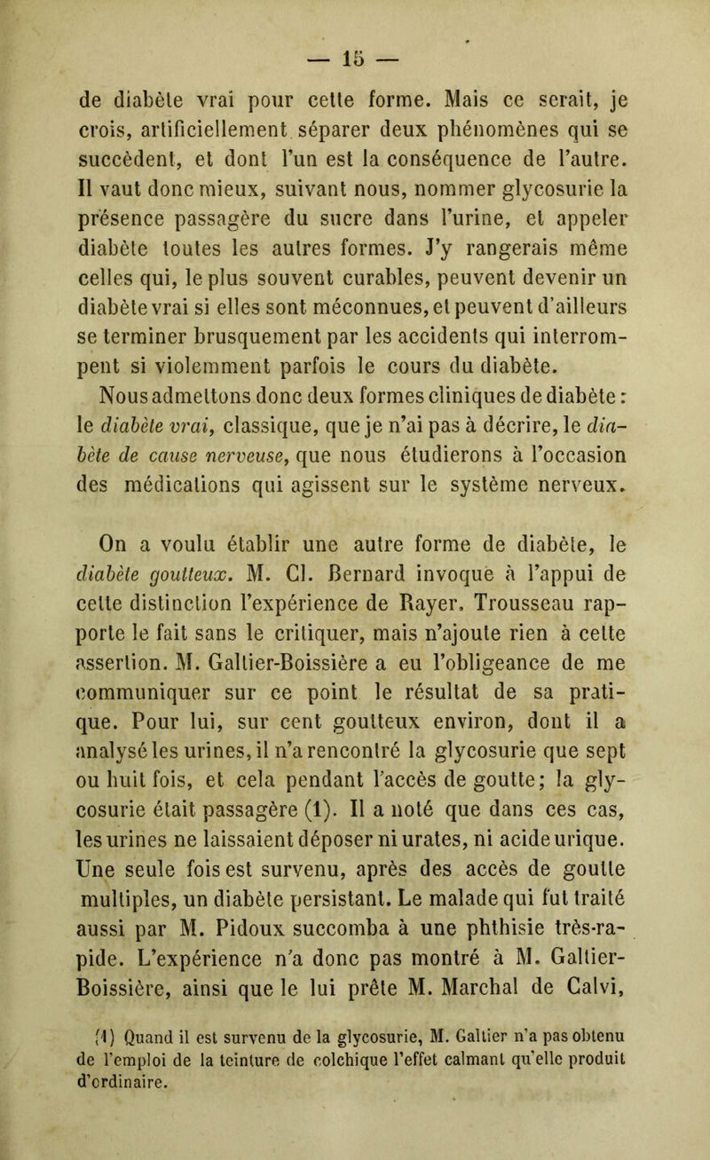 de diabèle vrai pour celle forme. Mais ce serait, je crois, arlificiellement séparer deux phénomènes qui se succèdent, et dont l’un est la conséquence de l’autre. Il vaut donc mieux, suivant nous, nommer glycosurie la présence passagère du sucre dans l’urine, et appeler diabète toutes les autres formes. J’y rangerais même celles qui, le plus souvent curables, peuvent devenir un diabète vrai si elles sont méconnues, et peuvent d’ailleurs se terminer brusquement par les accidents qui interrom- pent si violemment parfois le cours du diabète. Nous admettons donc deux formes cliniques de diabète : le diabète vrai, classique, que je n’ai pas à décrire, le dia- bète de cause nerveuse, que nous étudierons à l’occasion des médications qui agissent sur le système nerveux. On a voulu établir une autre forme de diabète, le diabète goutteux. M. Cl. Bernard invoque à l’appui de celle distinction l’expérience de Bayer. Trousseau rap- porte le fait sans le critiquer, mais n’ajoute rien à celte assertion. M. Gallier-Boissière a eu l’obligeance de me communiquer sur ce point le résultat de sa prati- que. Pour lui, sur cent goutteux environ, dont il a analysé les urines, il n’a rencontré la glycosurie que sept ou huit fois, et cela pendant l’accès de goutte; la gly- cosurie était passagère (1). Il a noté que dans ces cas, les urines ne laissaient déposer ni urates,ni acide urique. Une seule fois est survenu, après des accès de goutte multiples, un diabète persistant. Le malade qui fut traité aussi par M. Pidoux succomba à une phthisie très-ra- pide. L’expérience n’a donc pas montré à M. Galtier- Boissière, ainsi que le lui prêle M. Marchai de Calvi, ft) Quand il est survenu de la glycosurie, M. Gallier n’a pas obtenu de l’emploi de la teinture de colchique l’effet calmant quelle produit d’ordinaire.