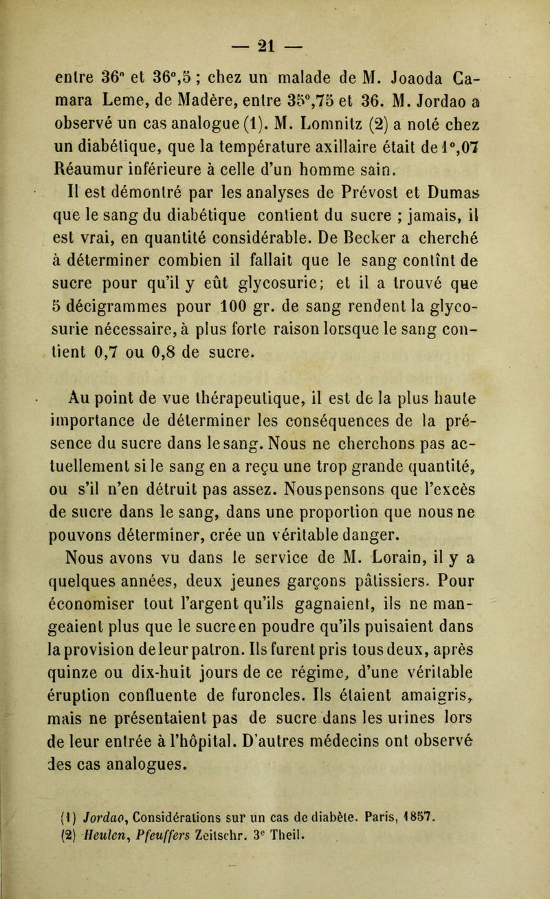 entre 36 et 36%5 ; chez un malade de M. Joaoda Ca- mara Leme, de Madère, entre 35%75 et 36. M. Jordao a observé un cas analogue (1). M. Lomnitz (2) a noté chez un diabétique, que la température axillaire était del°,07 Réaumur inférieure à celle d’un homme sain. Il est démontré par les analyses de Prévost et Dumas que le sang du diabétique contient du sucre ; jamais, il est vrai, en quantité considérable. De Becker a cherché à déterminer combien il fallait que le sang contînt de sucre pour qu’il y eût glycosurie; et il a trouvé que 5 décigrammes pour 100 gr. de sang rendent la glyco- surie nécessaire, à plus forte raison lorsque le sang con- tient 0,7 ou 0,8 de suere. Au point de vue thérapeutique, il est de la plus haute importance de déterminer les conséquences de la pré- sence du suere dans le sang. Nous ne cherchons pas ac- tuellement si le sang en a reçu une trop grande quantité, ou s’il n’en détruit pas assez. Nouspensons que l’excès de sucre dans le sang, dans une proportion que nous ne pouvons déterminer, crée un véritable danger. Nous avons vu dans le service de M. Lorain, il y a quelques années, deux jeunes garçons pâtissiers. Pour économiser tout l’argent qu’ils gagnaient, ils ne man- geaient plus que le sucre en poudre qu’ils puisaient dans la provision deleur patron. Ils furent pris tous deux, après quinze ou dix-huit jours de ce régime, d’une vérilable éruption confluente de furoncles. Ils étaient amaigris, mais ne présentaient pas de sucre dans les urines lors de leur entrée à l’hôpital. D’autres médecins ont observé des cas analogues. (1) Jordao^ Considérations sur un cas de diabète. Paris, 1857. (2) Heulen^ Pfeuffers Zeitschr. 3® Theil.