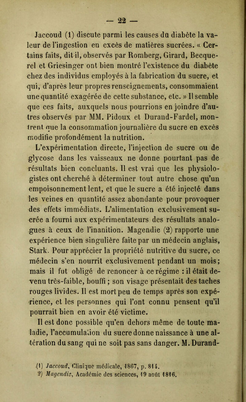 Jaccoud (1) discute parmi les causes du diabète la va- leur de l’ingestion en excès de matières sucrées. « Cer- tains faits, dit il, observés par Romberg, Girard, Becque- rel et Griesinger ont bien montré l’existence du diabète chez des individus employés à la fabrication du sucre, et qui, d’après leur propres renseignements, consommaient une quantité exagérée de cette substance, etc. » Il semble que ces faits, auxquels nous pourrions en joindre d’au- tres observés par MM. Pidoux et Durand-Fardel, mon- trent que la consommation journalière du sucre en excès modifie profondément la nutrition. L’expérimentation directe, l’injection de sucre ou de glycose dans les vaisseaux ne donne pourtant pas de résultats bien concluants. 11 est vrai que les physiolo- gistes ont cherché à déterminer tout autre chose qu’un empoisonnement lent, et que le sucre a été injecté dans les veines en quantité assez abondante pour provoquer des effets immédiats. L’alimentation exclusivement su- crée a fourni aux expérimentateurs des résultats analo- gues à ceux de l’inanition. Magendie (2) rapporte une expérience bien singulière faite par un médecin anglais, Stark. Pour apprécier la propriété nutritive du sucre, ce médecin s’en nourrit exclusivement pendant un mois ; mais il fut obligé de renoncer à ce régime : il était de- venu très-faible, bouffi ; son visage présentait des taches rouges livides. Il est mort peu de temps après son expé- rience, et les personnes qui l’ont connu pensent qu’il pourrait bien en avoir été vietime. Il est donc possible qu’en dehors même de toute ma- ladie, l’accumulaiion du sucre donne naissance à une al- tération du sang qui ne soit pas sans danger. M. Durand- .(1) Jaccoud^ r.liniquG médicale, I8G7, p. 814. ?) Magendie, Académie des sciences, 19 août 1816,