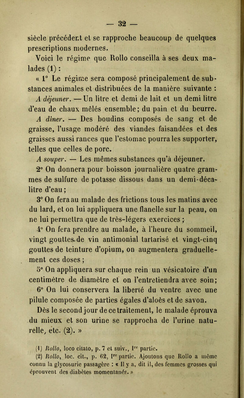 siècle précédent et se rapproche beaucoup de quelques prescriptions modernes. Voici le régime que Rollo conseilla à ses deux ma- lades (1) : (( 1” Le régime sera composé principalement de sub- stances animales et distribuées de la manière suivante : A déjeuner, — Un litre et demi de lait et un demi litre d’eau de chaux mêlés ensemble; du pain et du beurre. A dîner, — Des boudins composés de sang et de graisse, l’usage modéré des viandes faisandées et des graisses aussi rances que l’estomac pourra les supporter, telles que celles de porc. A souper. — Les mêmes substances qu’à déjeuner. 2® On donnera pour boisson journalière quatre gram- mes de sulfure de potasse dissous dans un demi-déca- litre d’eau ; 3® On fera au malade des frictions tous les malins avec du lard, et on lui appliquera une flanelle sur la peau, on ne lui permettra que de très-légers exercices ; 4° On fera prendre au malade, à l’heure du sommeil, vingt gouttes.de vin antimonial tarlarisé et vingt-cinq gouttes de teinture d’opium, on augmentera graduelle- ment ces doses ; 5® On appliquera sur chaque rein un vésicatoire d’un centimètre de diamètre et on l’entretiendra avec soin; 6 On lui conservera la liberté du ventre avec une pilule composée de parties égales d’aloès et de savon. Dès le second jour de ce traitement, le malade éprouva du mieux et son urine se rapprocha de l’urine natu- relle^ etc. (2). » (t) Rollo, loco cilalo, p.7 el suiv., partie. (2) Rollo, loc. cit., p. 62, 1*“*^ partie. Ajoutons que Rollo a même connu la glycosurie passagère *. « Il y a, dit il, des femmes grosses qui éprouvent des diabètes momentanés.»