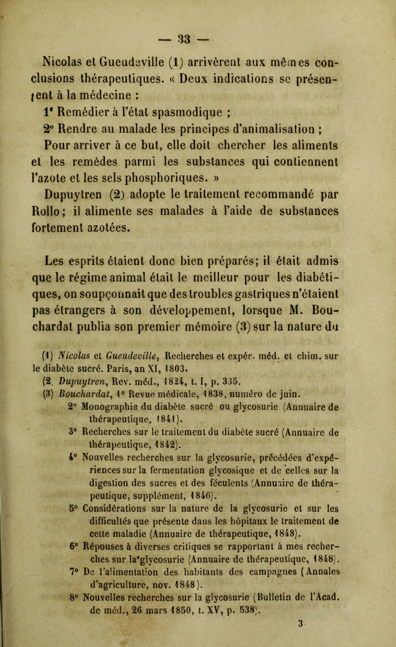 Nicolas el Gueudeville (1) arrivèrent aux mêmes con- clusions thérapeutiques. « Deux indications se présen- tent à la médecine : 1* Remédier à l’étal spasmodique ; 2 Rendre au malade les principes d’animalisation ; Pour arriver à ce but, elle doit chercher les aliments et les remèdes parmi les substances qui contiennent l’azote et les sels phosphoriques. » Dupuylren (2) adopte le traitement recommandé par Rollo; il alimente ses malades à l’aide de substances fortement azotées. Les esprits étaient donc bien préparés; il était admis que le régime animal était le meilleur pour les diabéti- ques, on soupçonnait que des troubles gastriques n’étaient pas étrangers à son développement, lorsque M. Bou- chardat publia son premier mémoire (3) sur la nature du (1) Nicolas et Gueüdeville^ Recherches et expér. méd. et chim. sur le diabète sucré. Paris, an XI, 1803. (2, Dupuylren^ Rev. méd., 1824, 1.1, p. 335. (3) Bouchardat^ 1° Revue médicale, 1838, numéro de juin. 2® Monographie du diabète sucré ou glycosurie (Annuaire de thérapeutique, 1841). 3® Recherches sur le traitement du diabète sucré (Annuaire de thérapeutique, 1842). 4° Nouvelles recherches sur la glycosurie, précédées d’expé- riences sur la fermentation glycosique et de celles sur la digestion des sucres et des féculents (Annuaire de théra- peutique, supplément, 1846). 5® Considérations sur la nature de la glycosurie et sur les difficultés que présente dans les hôpitaux le traitement de celte maladie (Annuaire de thérapeutique, 1848). 6® Réponses à diverses critiques se rapportant à mes recher- ches sur la’glycosurie (Annuaire de thérapeutique, 1848). 7® De l alimentation des habitants des campagnes ( Annales d’agriculture, nov. 1848). 8® Nouvelles recherches sur la glycosurie (Bulletin de l’Acad. de méd., 26 mars 1850, i. XV, p. 538). 3