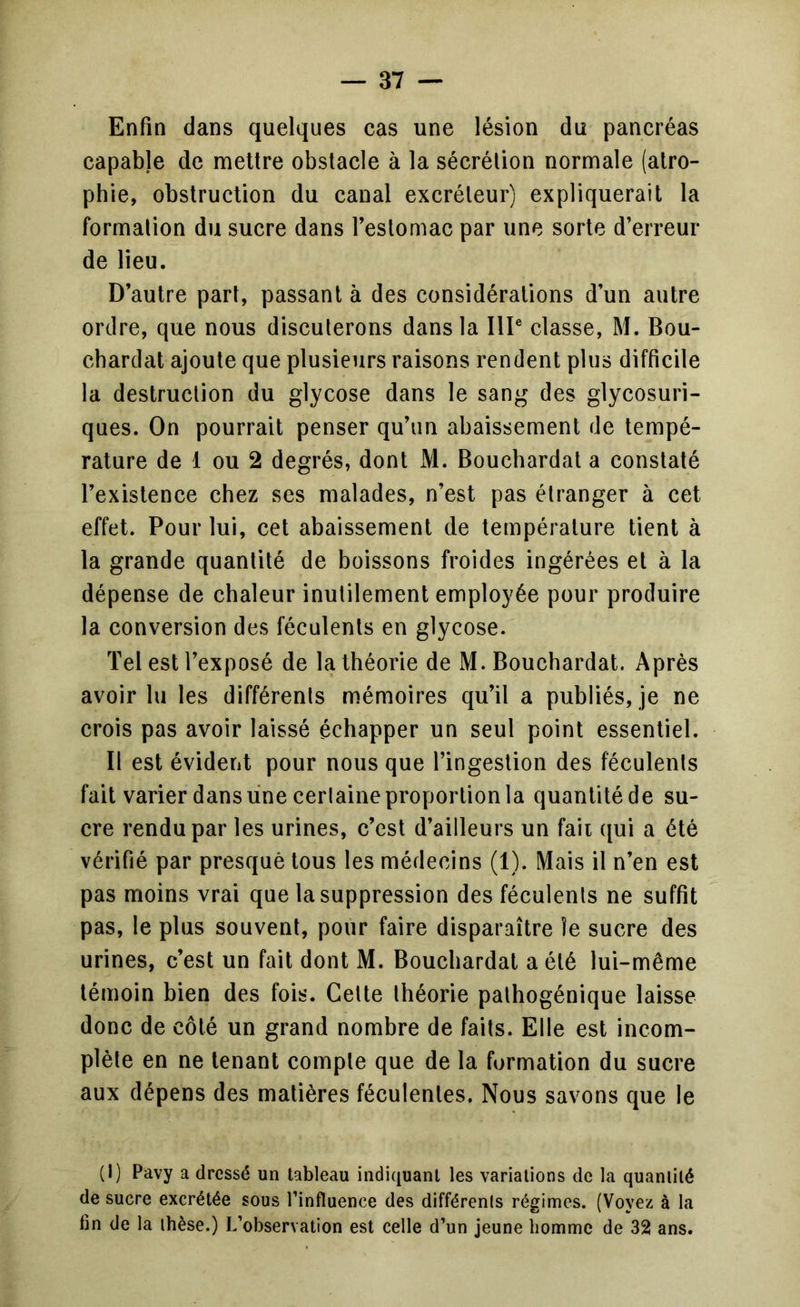 Enfin dans quelques cas une lésion du pancréas capable de mettre obstacle à la sécrélion normale (atro- phie, obstruction du canal excréleur) expliquerait la formation du sucre dans feslomac par une sorte d’erreur de lieu. D’autre part, passant à des considérations d’un autre ordre, que nous discuterons dans la IIP classe, M. Bou- chardat ajoute que plusieurs raisons rendent plus difficile la destruction du glycose dans le sang des glycosuri- ques. On pourrait penser qu’un abaissement de tempé- rature de 1 ou 2 degrés, dont M. Bouchardat a constaté l’existence chez ses malades, n’est pas étranger à cet effet. Pour lui, cet abaissement de température tient à la grande quantité de boissons froides ingérées et à la dépense de chaleur inutilement employée pour produire la conversion des féculents en glycose. Tel est l’exposé de la théorie de M. Bouchardat. Après avoir lu les différents mémoires qu’il a publiés, je ne crois pas avoir laissé échapper un seul point essentiel. Il est évident pour nous que l’ingestion des féculents fait varier dans line certaine proportion la quantitéde su- cre rendu par les urines, c’est d’ailleurs un faii qui a été vérifié par presque tous les médecins (1). Mais il n’en est pas moins vrai que la suppression des féculents ne suffit pas, le plus souvent, pour faire disparaître le sucre des urines, c’est un fait dont M. Bouchardat a été lui-même témoin bien des fois. Cette théorie pathogénique laisse donc de côté un grand nombre de faits. Elle est incom- plète en ne tenant compte que de la formation du sucre aux dépens des matières féculentes. Nous savons que le (1) Pavy a dressé un tableau indiquant les variations de la quantité de sucre excrétée sous l’influence des différents régimes. (Voyez à la fin de la thèse.) L’observation est celle d’un jeune homme de 32 ans.