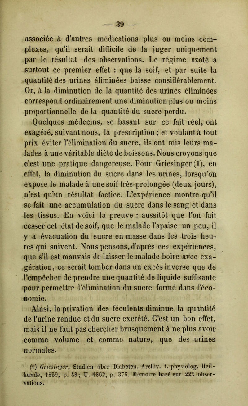 associée à d’autres médications plus ou moins com- plexes, qu’il serait difficile de la juger uniquement par le résultat des observations. Le régime azoté a surtout ce premier effet : que la soif, et par suite la quantité des urines éliminées baisse considérablement. Or, à la diminution de la quantité des urines éliminées correspond ordinairement une diminution plus ou moins proportionnelle de la quantité du sucre perdu. Quelques médecins, se basant sur ce fait réel, ont exagéré, suivant nous, la prescription ; et voulant à tout prix éviter l’élimination du sucre, ils ont mis leurs ma- lades à une véritable diète de boissons. Nous croyons que c’est une pratique dangereuse. Pour Griesinger (1), en effet, la diminution du sucre dans les urines, lorsqu’on expose le malade à une soif très-prolongée (deux jours), n’est qu’un résultat factice. L’expérience montre qu’il se fait une accumulation du sucre dans le sang et dans les tissus. En voici la preuve : aussitôt que l’on fait cesser cet état de soif, que le malade l’apaise un peu, il y a évacuation du sucre en masse dans les trois heu- res qui suivent. Nous pensons, d’après ces expériences, que s’il est mauvais de laisser le malade boire avec exa- gération, ce serait tomber dans un excès inverse que de l’empêcher de prendre une quantité de liquide suffisante pour permettre l’élimination du sucre formé dans réco- nomie. Ainsi, la privation des féculents diminue la quantité de l’urine rendue et du sucre excrété. C’est un bon effet, mais il ne faut pas chercher brusquement à ne plus avoir comme volume et comme nature, que des urines normales. (1) Griesinger y Studien tibcr Diabeten. Arcbiv. f. physiolog. Heil- kuTide, 1859, p. 48; U. 1862, p. 370. Mémoire basé sur iJaS obser- vaiions.