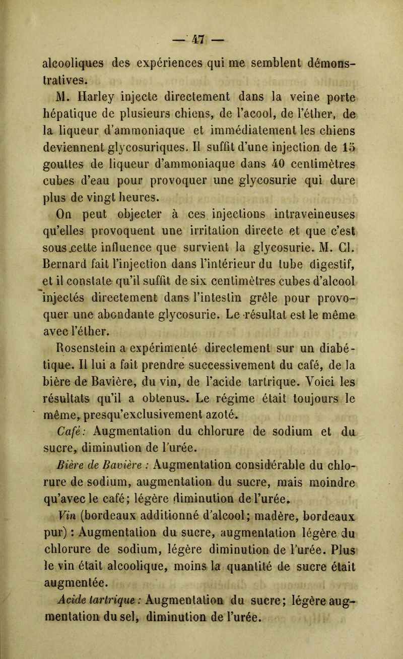 alcooliques des expériences qui me semblent démons- tratives. M. Harley injecte directement dans la veine porte hépatique de plusieurs chiens, de Tacool, de l’éther, de la liqueur d’ammoniaque et immédiatement les chiens deviennent glycosuriques. Il suffît d’une injection de 15 gouttes de liqueur d’ammoniaque dans 40 centimètres cubes d’eau pour provoquer une glycosurie qui dure plus de vingt heures. On peut objecter à ces injections intraveineuses qu’elles provoquent une irritation directe et que c’est sous .cette influence que survient la glycosurie. M. Cl. Bernard fait l’injection dans l’intérieur du tube digestif, et il constate qu’il suffît de six centimètres cubes d’alcool injectés directement dans l’intestin grêle pour provo- quer une abondante glycosurie. Le résultat est le même avec l’éther. Rosenstein a expérimenté directement sur un diabé- tique. Il lui a fait prendre successivement du café, de la bière de Bavière, du vin, de l’acide tartrique. Voici les résultats qu’il a obtenus. Le régime était toujours le même, presqu’exclusivement azoté. Café: Augmentation du chlorure de sodium et du sucre, diminution de Turée. Bière de Bavière : Augmentation considérable du chlo- rure de sodium, augmentation du sucre, mais moindre qu’avec le café; légère diminution de l’urée. Vin (bordeaux additionné d’alcool; madère, bordeaux pur) : Augmentation du sucre, augmentation légère du chlorure de sodium, légère diminution de Turée. Plus le vin était alcoolique, moins la quantité de sucre était augmentée. Acide tartrique : XugmeniSLiïon du sucre; légère aug- mentation du sel, diminution de l’urée.