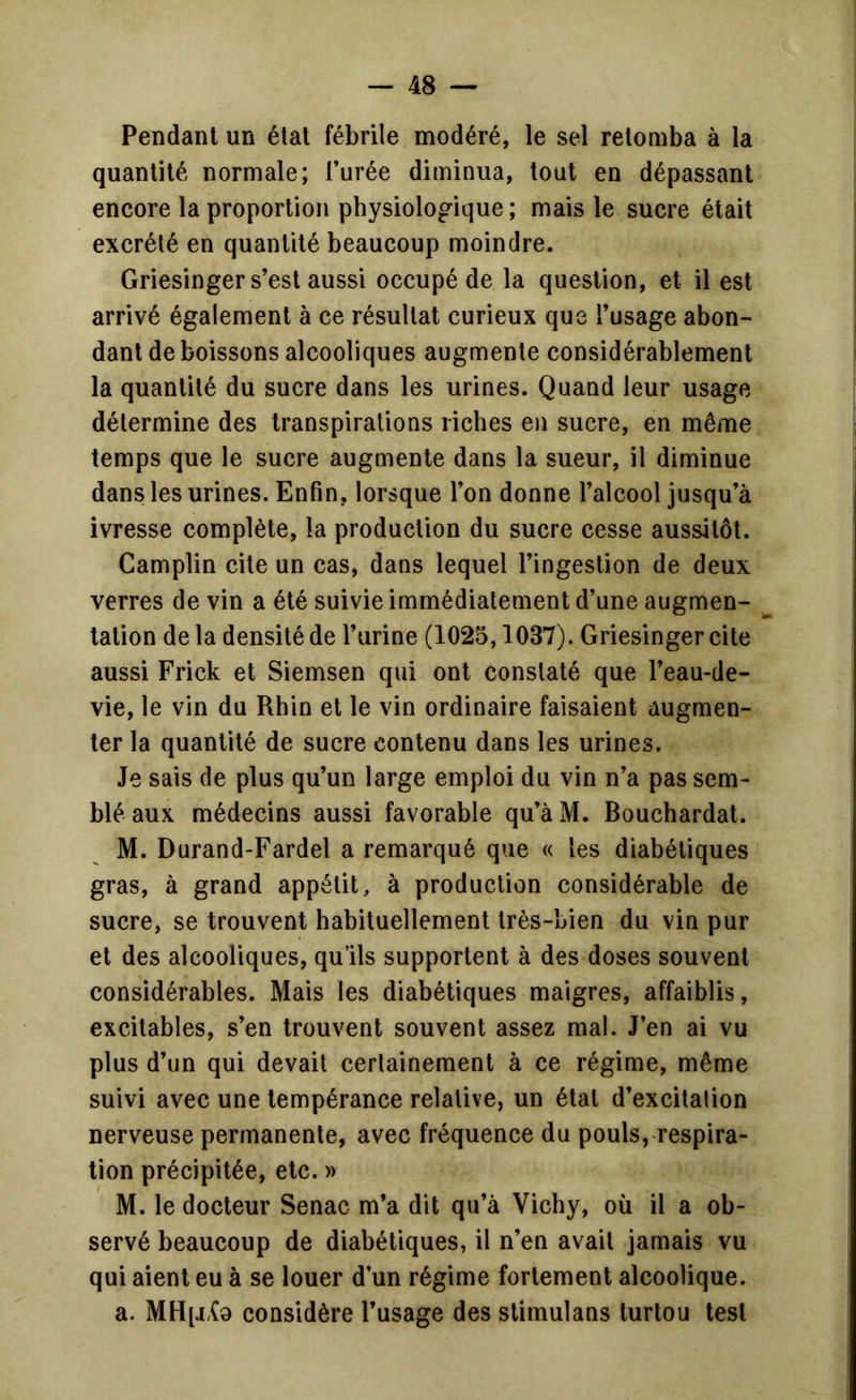 Pendant un étal fébrile modéré, le sel retomba à la quantité normale; l’urée diminua, tout en dépassant encore la proportion physiologique ; mais le sucre était excrété en quantité beaucoup moindre. Griesinger s’est aussi occupé de la question, et il est arrivé également à ce résultat curieux que l’usage abon- dant de boissons alcooliques augmente considérablement la quantité du sucre dans les urines. Quand leur usage détermine des transpirations riches en sucre, en même temps que le sucre augmente dans la sueur, il diminue dans les urines. Enfin, lorsque l’on donne l’alcool jusqu’à ivresse complète, la production du sucre cesse aussitôt. Camplin cite un cas, dans lequel l’ingestion de deux verres de vin a été suivie immédiatement d’une augmen- tation delà densité de l’urine (1025,1037). Griesinger cite aussi Frick et Siemsen qui ont constaté que l’eau-de- vie, le vin du Rhin et le vin ordinaire faisaient augmen- ter la quantité de sucre contenu dans les urines. Je sais de plus qu’un large emploi du vin n’a pas sem- blé aux médecins aussi favorable qu’à M. Bouchardal. M. Durand-Fardel a remarqué que « les diabétiques gras, à grand appétit, à production considérable de sucre, se trouvent habituellement très-bien du vin pur et des alcooliques, qu’ils supportent à des doses souvent considérables. Mais les diabétiques maigres, affaiblis, excitables, s’en trouvent souvent assez mal. J’en ai vu plus d’un qui devait certainement à ce régime, même suivi avec une tempérance relative, un état d’excitalion nerveuse permanente, avec fréquence du pouls, respira- tion précipitée, etc. » M. le docteur Senac m’a dit qu’à Vichy, où il a ob- servé beaucoup de diabétiques, il n’en avait jamais vu qui aient eu à se louer d’un régime fortement alcoolique. a. MH[j.{9 considère l’usage des stimulans lurtou test