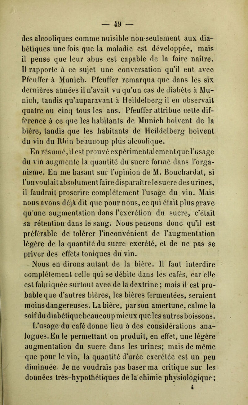 des alcooliques comme nuisible non-seulement aux dia- bétiques une fois que la maladie est développée, mais il pense que leur abus est capable de la faire naître. Il rapporte à ce sujet une conversation qu’il eut avec Pfeuffer à Munich. Pfeuffer remarqua que dans les six dernières années il n’avait vu qu’un cas de diabète à Mu- nich, tandis qu’auparavant à Heildelberg il en observait quatre ou cinq tous les ans. Pfeuffer attribue cette dif- férence à ce que les habitants de Munich boivent de la bière, tandis que les habitants de Heildelberg boivent du vin du Rhin beaucoup plus alcoolique. En résumé,il est prouvé expérimentalementque l’usage du vin augmente la quantité du sucre formé dans l’orga- nisme. En me basant sur l’opinion de M. Bouchardat, si l’onvoulait absolument faire disparaître le sucre des urines, il faudrait proscrire complètement l’usage du vin. Mais nous avons déjà dit que pour nous, ce qui était plus grave qu’une augmentation dans l’excrétion du sucre, c’était sa rétention dans le sang. Nous pensons donc qu’il est préférable de tolérer l’inconvénient de l’augmentation légère de la quantité du sucre excrété, et de ne pas se priver des effets toniques du vin. Nous en dirons autant de la bière. Il faut interdire complètement celle qui se débite dans les cafés, car ehe est fabriquée surtout avec de la dextrine ; mais il est pro- bable que d’autres bières, les bières fermentées, seraient moins dangereuses. La bière, par son amertune, calme la soif du diabétiquebeaucoup mieux que les autres boissons. L’usage du café donne lieu à des considérations ana- logues.En le permettant on produit, en effet, une légère augmentation du sucre dans les urines; mais de même que pour le vin, la quantité d’urée excrétée est un peu diminuée. Je ne voudrais pas baser ma critique sur les données très-hypothéti>ques de la chimie physiologique; 4