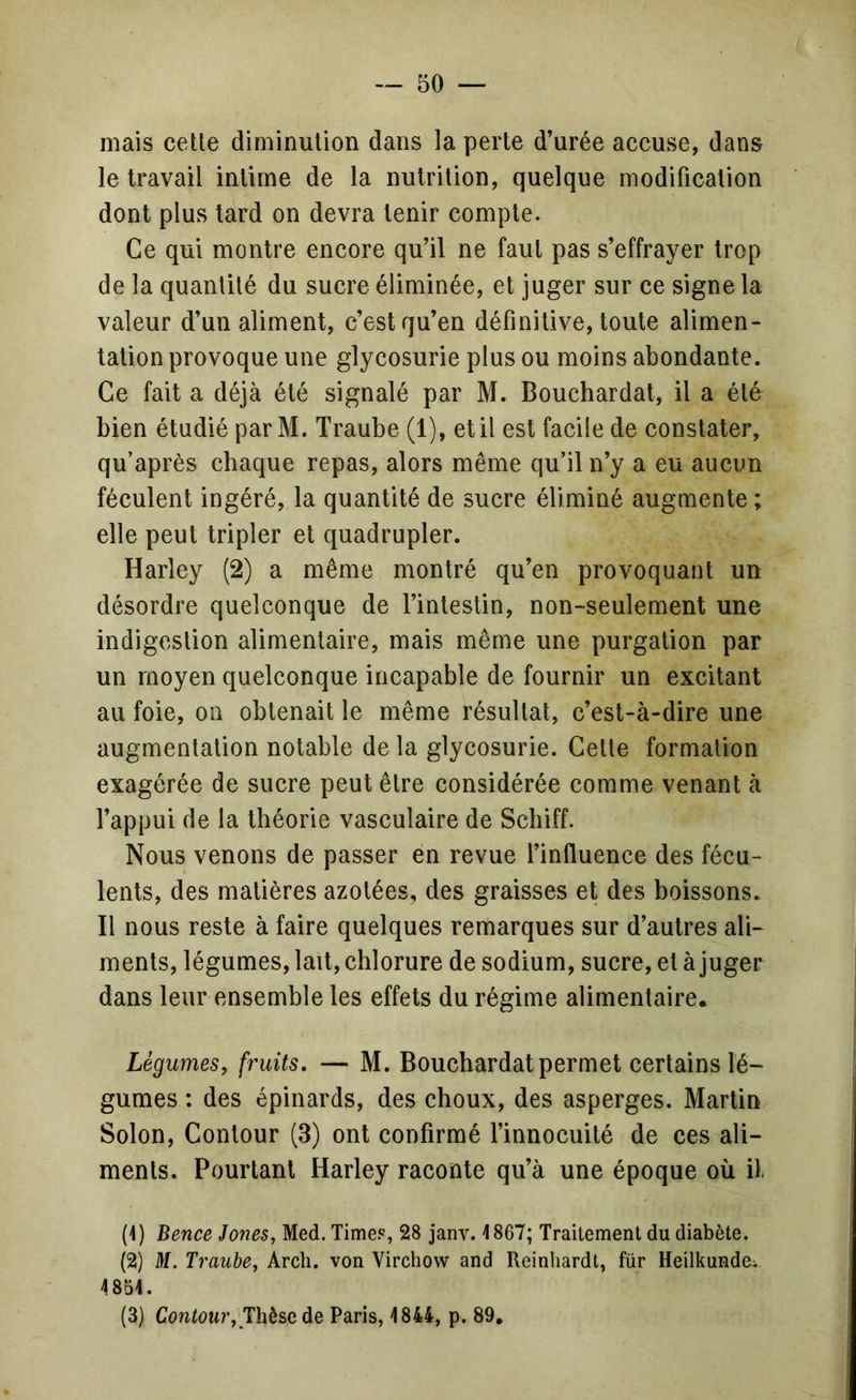 mais cette diminution dans la perte d’urée accuse, dans le travail intime de la nutrition, quelque modification dont plus tard on devra tenir compte. Ce qui montre encore qu’il ne faut pas s’effrayer trop de la quantité du sucre éliminée, et juger sur ce signe la valeur d’un aliment, c’est qu’en définitive, toute alimen- tation provoque une glycosurie plus ou moins abondante. Ce fait a déjà été signalé par M. Bouchardat, il a été bien étudié par M. Traube (1), et il est facile de constater, qu’après chaque repas, alors même qu’il n’y a eu aucun féculent ingéré, la quantité de sucre éliminé augmente ; elle peut tripler et quadrupler. Harley (2) a même montré qu’en provoquant un désordre quelconque de l’intestin, non-seulement une indigestion alimentaire, mais même une purgation par un moyen quelconque incapable de fournir un excitant au foie, on obtenait le même résultat, c’est-à-dire une augmentation notable de la glycosurie. Cette formation exagérée de sucre peut être considérée comme venant à l’appui de la théorie vasculaire de Schiff. Nous venons de passer en revue l’influence des fécu- lents, des matières azotées, des graisses et des boissons. Il nous reste à faire quelques remarques sur d’autres ali- ments, légumes, lait, chlorure de sodium, sucre, et à juger dans leur ensemble les effets du régime alimentaire. Légumes, fruits. — M. Bouchardat permet certains lé- gumes : des épinards, des choux, des asperges. Martin Solon, Contour (3) ont confirmé l’innocuité de ces ali- ments. Pourtant Harley raconte qu’à une époque où il (1 ) Bence Jones, Med. Time?, 28 janv. 1867; Traitement du diabète. (2) M. Traube, Arcli. von Virchow and Reinhardt, für HeilkundOi 4851. (3) Contour, Thèse de Paris, 1844, p. 89,