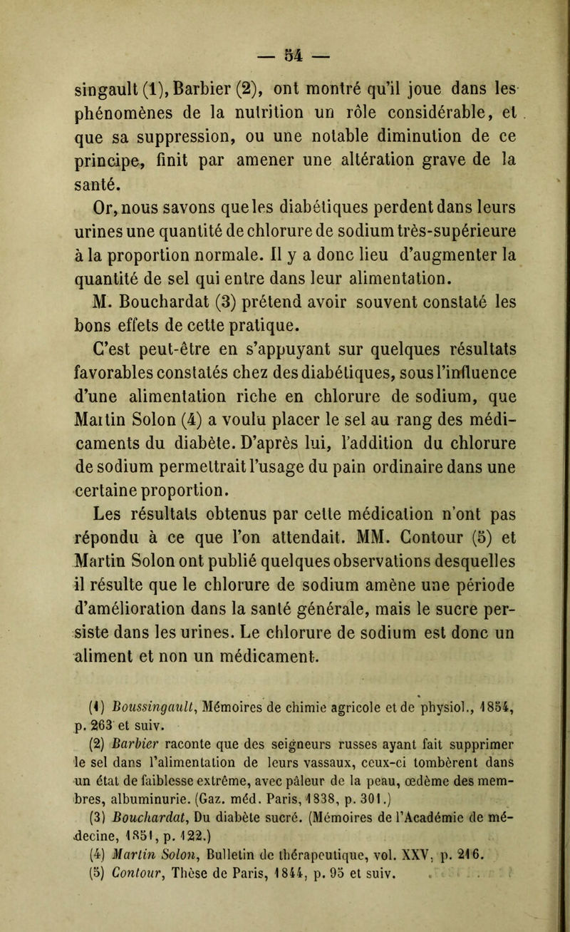 singault (1), Barbier (2), ont montré qu’il joue dans les phénomènes de la nulrition un rôle considérable, et que sa suppression, ou une notable diminution de ce principe, finit par amener une altération grave de la santé. Or, nous savons que les diabétiques perdent dans leurs urines une quantité de chlorure de sodium très-supérieure à la proportion normale. 11 y a donc lieu d’augmenter la quantité de sel qui entre dans leur alimentation. M. Bouchardat (3) prétend avoir souvent constaté les bons effets de cette pratique. C’est peut-être en s’appuyant sur quelques résultats favorables constatés chez des diabétiques, sous l’influence d’une alimentation riche en chlorure de sodium, que Martin Solon (4) a voulu placer le sel au rang des médi- caments du diabète. D’après lui, l’addition du chlorure de sodium permettrait l’usage du pain ordinaire dans une certaine proportion. Les résultats obtenus par cette médication n’ont pas répondu à ce que l’on attendait. MM. Contour (5) et Martin Solon ont publié quelques observations desquelles il résulte que le chlorure de sodium amène une période d’amélioration dans la santé générale, mais le sucre per- siste dans les urines. Le chlorure de sodium est donc un aliment et non un médicament. (4) BoussingauU^ Mémoires de chimie agricole et de physiol., i854, p. 263 et suiv. (2) Barbier raconte que des seigneurs russes ayant fait supprimer le sel dans l’alimentation de leurs vassaux, ceux-ci tombèrent dans un état de faiblesse extrême, avec pâleur de la peau, œdème des mem- îbres, albuminurie. (Gaz. méd. Paris, 1838, p. 301.) (3) Bouchardat, Du diabète sucré. (Mémoires de l’Académie de mé- decine, 1851, p. 122.) (4) Martin Solon, Bulletin de thérapeutique, vol. XXV, p. 216. (5) Contour, Thèse de Paris, 1844, p. 93 et suiv. . ■ . i