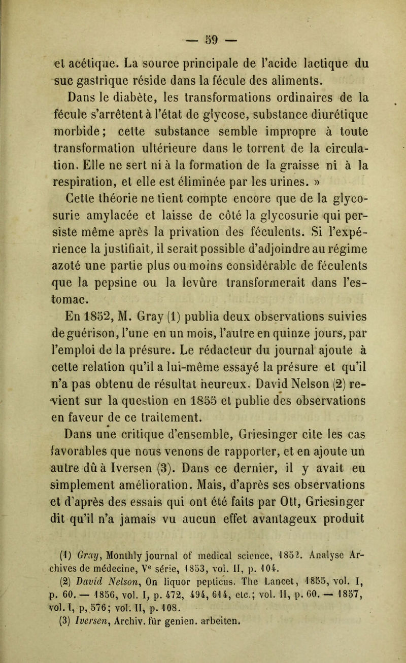 €l acétique. La source principale de l’acide lactique du suc gastrique réside dans la fécule des aliments. Dans le diabète, les transformations ordinaires de la fécule s’arrêtent à l’état de giycose, substance diurétique morbide; cette substance semble impropre à toute transformation ultérieure dans le torrent de la circula- tion. Elle ne sert ni à la formation de la graisse ni à la respiration, et elle est éliminée par les urines. » Cette théorie ne lient compte encore que de la glyco- surie amylacée et laisse de côté la glycosurie qui per- siste même après la privation des féculents. Si l’expé- rience la justifiait, il serait possible d’adjoindre au régime azoté une partie plus ou moins considérable de féculents que la pepsine ou la levûre transformerait dans l’es- tomac. En 1852, M. Gray (1) publia deux observations suivies de guérison, l’une en un mois, l’autre en quinze jours, par l’emploi de la présure. Le rédacteur du journal ajoute à celte relation qu’il a lui-même essayé la présure et qu’il n’a pas obtenu de résultat heureux. David Nelson (2) re- •vient sur la question en 1855 et publie des observations en faveur de ce traitement. Dans une critique d’ensemble, Griesinger cite les cas favorables que nous venons de rapporter, et en ajoute un autre dû à Iversen (3). Dans ce dernier, il y avait eu simplement amélioration. Mais, d’après ses observations et d’après des essais qui ont été faits par Oü, Griesinger dit qu’il n’a jamais vu aucun effet avantageux produit (1) Monihly journal of medical science, ISd?. Analyse Ar- chives de médecine, V® série, 1853, voi. II, p. 104. (2) David Nelson^ On liquor peplicus. The Lancet, 1855, vol. I, p. 60. — 1856, vol. I, p. 472, 494, 614, etc.; vol. II, p. 60. — 1857, vol. l, p, 576; vol. II, p. 108. (3) Iversen^ Archiv. für genien. arbeilen.