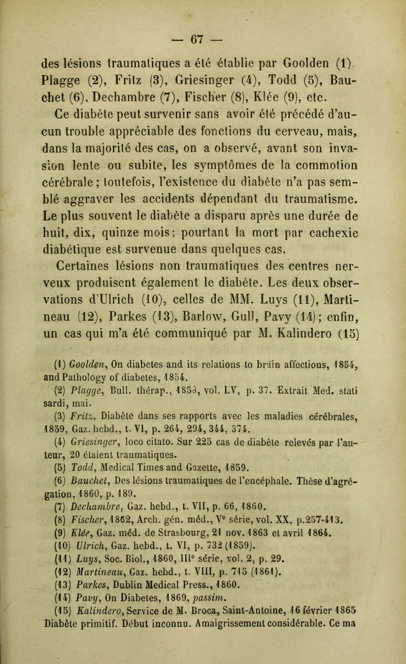 (les lésions traumatiques a été établie par Goolden (1), Plagge (2), Fritz (3), Griesinger (4), Todd (5), Bau- chet (6), Dechambre (7), Fiscber (8), K!ée (9), etc. Ce diabète peut survenir sans avoir été précédé d’au- cun trouble appréciable des fonctions du cerveau, mais, dans la majorité des cas, on a observé, avant son inva- sion lente ou subite, les symptômes de la commotion cérébrale; toutefois, l’existence du diabète n’a pas sem- blé aggraver les accidents dépendant du traumatisme. Le plus souvent le diabète a disparu après une durée de huit, dix, quinze mois; pourtant la mort par cachexie diabétique est survenue dans quelques cas. Certaines lésions non traumatiques des centres ner- veux produisent également le diabète. Les deux obser- vations d’Ulrich (10), celles de MM. Luys (11), Marti- neau (12), Parkes (13), Barlow, Gull, Pavy (14); enfin, un cas qui m’a été communiqué par M. Kalindero (15) (1) Goolden^ On diabètes and its relations to brâin affections, 1854, andPathology of diabètes, 4854. (2) Plagge^ Bull, thérap., 4 853, vol. LV, p. 37. Extrait Med. stati sardi, mai. (3) Fritz, Diabète dans ses rapports avec les maladies cérébrales, 4859, Gaz.hebd., t. VI, p. 264, 294, 344, 374. (4) Griesinger, loco citato. Sur 225 cas de diabète relevés par fau- teur, 20 étaient traumatiques. (5) Todd, Medical Times and Gazette, 4 859. (6) Bauchet, Des lésions traumatiques de l’encéphale. Thèse d’agré- gation, 4 860, p. 4 89. (7) Dechambre, Gaz. hebd., t. VII, p. 66, 4 860. (8) Fischer, 4862, Arch, gén. méd., V® série, vol. XX, p.257-413. (9) Klée, Gaz. méd. de Strasbourg, 24 nov. 4 863 et avril 4864. (40) Ulrich, Gaz. hebd., t. VI, p. 732 (4859). (44) Luys, Soc. Biol., 4860, lll® série, vol. 2, p. 29. (42) Martineau, Gaz. hebd., t. VIII, p. 715 (4 864). (43) Parkes, Dublin Medical Press., 4860. (44) Pavy, On Diabètes, passim. (45) Kalindero, Service de M. Broca, Saint-Antoine, 4 6 février 4865 Diabète primitif. Début inconnu. Amaigrissement considérable. Cerna