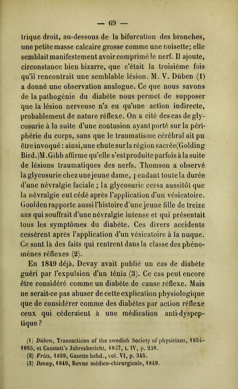 — r>9 — Irique droit, au-dessous de la bifurcation des bronches, une petite masse calcaire grosse comme une noisette; elle semblait manifestement avoir comprimé le nerf. 11 ajoute, circonstance bien bizarre, que c’était la troisième fois qu’il rencontrait une semblable lésion. M. V. Düben (1) a donné une observation analogue. Ce que nous savons de la pathogénie du diabète nous permet de supposer que la lésion nerveuse n’a eu qu’une action indirecte, probablement de nature réflexe. On a cité des cas de gly- cosurie à la suite d’une contusion ayant porté sur la péri- phérie du corps, sans que le traumatisme cérébral ait pu êtreinvoqué: ainsi,une chutesurla région sacrée(Golding Bird.jM.Gibb affirme qu’elle s’eslproduite parfois à la suite de lésions traumatiques des nerfs. Thomson a observé la glycosurie chez unejeune dame, pendant toute la durée d’une névralgie faciale ; la glycosurie cessa aussitôt que la névralgie eut cédé après l’application d’un vésicatoire. Goolden rapporte aussi l’histoire d’une jeune fille de treize ans qui souffrait d’une névralgie intense et qui présentait tous les symptômes du diabète. Ces divers accidents cessèrent après l’application d’un vésicatoire à la nuque. Ce sont là des faits qui rentrent dans la classe des phéno- mènes réflexes (2). En 1849 déjà, Devay avait publié un cas de diabète guéri par l’expulsion d’un ténia (3). Ce cas peut encore être considéré comme un diabète de cause réflexe. Mais ne serait-ce pas abuser de cette explicalion physiologique que de considérer comme des diabètes par action réflexe ceux qui céderaient à une médication anti-dyspep- tique ? {'I) Düben, Transactions of the swedish Society of physicians, 1854- 1855, et Canstatt’s Jahresbericht, 1857, t. IV, p. 238. (2) Fritz, 1859, Gazette hebd., vol. VI, p. 345.