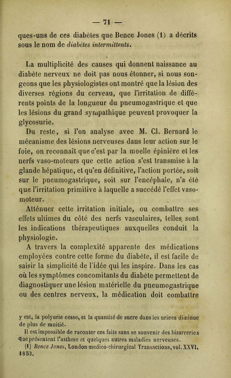 ques-uns de ces diabètes que Bence Jones (1) a décrits sous le nom de diabètes intermittents, La multiplicité des causes qui donnent naissance au diabète nerveux ne doit pas nous étonner, si nous son- geons que les physiologistes ont montré que la lésion des diverses régions du cerveau, que l’irritation de diffé- rents points de la longueur du pneumogastrique et que les lésions du grand sympathique peuvent provoquer la glycosurie. Du reste, si l’on analyse avec M. Cl. Bernard le mécanisme des lésions nerveuses dans leur action sur le foie, on reconnaît que c’est par la moelle épinière et les nerfs vaso-moteurs que cette action s’est transmise à la glande hépatique, et qu’en définitive, l’action portée, soit sur le pneumogastrique, soit sur l’encéphale, n’a été que l’irritation primitive à laquelle a succédé l’effet vaso- moteur. Atténuer cette irritation initiale, ou combattre ses effets ultimes du côté des nerfs vasculaires, telles, sont les indications thérapeutiques auxquelles conduit la physiologie. A travers la complexité apparente des médications employées contre cette forme du diabète, il est facile de saisir la simplicité de l’idée qui les inspire. Dans les cas où les symptômes concomitants du diabète permettent de diagnostiquer une lésion matérielle du pneumogastrique ou des centres nerveux, la médication doit combattre y est, la polyurie cesse, et la quantité de sucre dans les urines diminue de plus de moitié. Il est impossible de raconter ces faits sans se souvenir des bizarreries <îaeprésentent l’asthme et quelques autres maladies nerveuses. (1) Bence Jones^ London médico-chirurgical Transactions, vol. XXVK 4853.