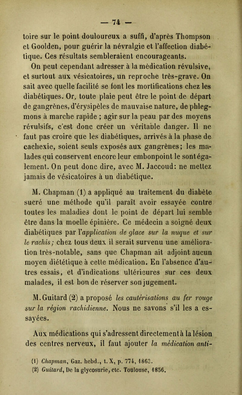 toire sur le point douloureux a suffi, d’après Thompson et Goolden, pour guérir la névralgie et l’affection diabé- tique. Ces résultats sembleraient encourageants. On peut cependant adresser à la médication révulsive, et surtout aux vésicatoires, un reproche très-grave. On sait avec quelle facilité se font les mortifications chez les diabétiques. Or, toute plaie peut être le point de départ de gangrènes, d’érysipèles de mauvaise nature, de phleg- mons à marche rapide ; agir sur la peau par des moyens révulsifs, c'est donc créer un véritable danger. Il ne faut pas croire que les diabétiques, arrivés à la phase de cachexie, soient seuls exposés aux gangrènes; les ma- lades qui conservent encore leur embonpoint le sont éga- lement. On peut donc dire, avec M. Jaccoud: ne mettez jamais de vésicatoires à un diabétique. M. Chapman (1) a appliqué au traitement du diabète sucré une méthode qu’il paraît avoir essayée contre toutes les maladies dont le point de départ lui semble être dans la moelle épinière. Ce médecin a soigné deux diabétiques par Vapplication de glace sur la nuque et sur le rachis; chez tous deux il serait survenu une améliora- tion très-notable, sans que Chapman ait adjoint aucun moyen diététique à cette médication. En l’absence d’au- tres essais, et d’indications ultérieures sur ces deux malades, il est bonde réserver son jugement. M.Guitard (2) a proposé les cautérisations au fer rouge sur la région rachidienne. Nous ne savons s’il les a es- sayées. Aux médications qui s’adressent directement à la lésion des centres nerveux, il faut ajouter la médication anti- (1) Chapman^ Gaz. hebd,, t. X, p. 774, 1863. (2) Gwzfarc?, De la glycosurie, clc. Toulouse, 1856.