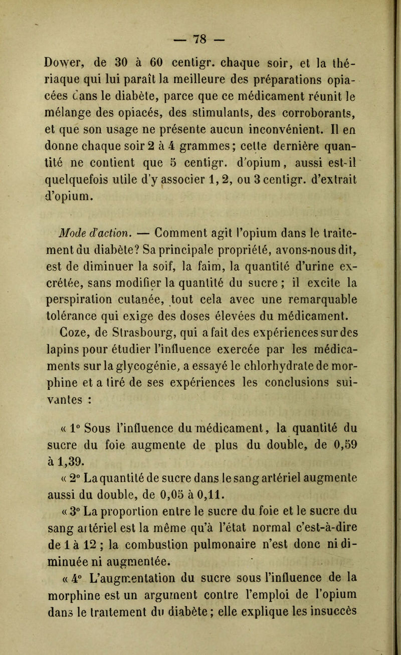 Dower, de 30 à 60 cenligr. chaque soir, et la thé- riaque qui lui paraît la meilleure des préparations opia- cées dans le diabète, parce que ce médicament réunit le mélange des opiacés, des stimulants, des corroborants, et que son usage ne présente aucun inconvénient. Il en donne chaque soir 2 à 4 grammes; cette dernière quan- tité ne contient que 5 centigr. d'opium, aussi est-il quelquefois utile d’y associer 1, 2, ou 3 centigr. d’extrait d’opium. Mode d’action. — Comment agit l’opium dans le traite- ment du diabète? Sa principale propriété, avons-nous dit, est de diminuer la soif, la faim, la quantité d’urine ex- crétée, sans modifier la quantité du sucre ; il excite la perspiration cutanée, tout cela avec une remarquable tolérance qui exige des doses élevées du médicament. Coze, de Strasbourg, qui a fait des expériences sur des lapins pour étudier l’influence exercée par les médica- ments sur la glycogénie, a essayé le chlorhydrate de mor- phine et a tiré de ses expériences les conclusions sui- vantes : « 1® Sous l’influence du médicament, la quantité du sucre du foie augmente de plus du double, de 0,59 à 1,39. « 2° La quantité de sucre dans le sang artériel augmente aussi du double, de 0,05 à 0,11. c( 3° La proportion entre le sucre du foie et le sucre du sang artériel est la même qu’à l’état normal c’est-à-dire de 1 à 12 ; la combustion pulmonaire n’est donc ni di- minuée ni augmentée. « 4° L’augmentation du sucre sous l’influence de la morphine est un argument contre l’emploi de l’opium dans le traitement du diabète ; elle explique les insuccès