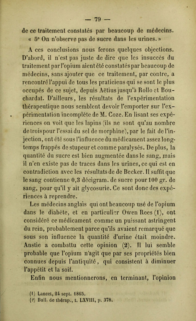 de ce traitement conslatés par beaucoup de médecins. « 5® On n’observe pas de sucre dans les urines. » A ces conclusions nous ferons quelques objections. D’abord, il n’est pas juste de dire que les insuccès du traitement par l’opium aient été constatés par beaucoup de médecins, sans ajouter que ce traitement, par contre, a rencontré l’appui de tous les praticiens qui se sont le plus occupés de ce sujet, depuis Aëtius jusqu’à Rollo et Bou- cbardat. D’ailleurs, les résultats de l’expérimentation thérapeutique nous semblent devoir l’emporter sur l’ex- périmentation incomplète de M. Coze.En lisant ses expé- riences on voit que les lapins (ils ne sont qu’au nombre de troispour l’essai du sel de morphine), par le fait de l’in- jection, ont été sous l’influence du médicament assez long- temps frappés de stupeur et comme paralysés. De plus, la quantité du sucre est bien augmentée dans le sang, mais il n’en existe pas de traces dans les urines, ce qui est en contradiction avec les résultats de de Becker. Il suffit que le sang contienne 0,3 décigram. de sucre pour 100 gr. de sang, pour qu’il y ait glycosurie. Ce sont donc des expé- riences à reprendre. Les médecins anglais qui ont beaucoup usé de l’opium dans le diabète, et en particulier Owen Becs (1), ont considéré ce médicament comme un puissant astringent du rein, probablement parce qu’ils avaient remarqué que sous son influence la quantité d’urine était moindre. Anstie a combattu cette opinion (2). Il lui semble probable que l’opium n’agit que par ses propriétés bien connues depuis l’antiquité, qui consistent à diminuer l’appétit et la soif. Enfin nous mentionnerons, en terminant, l’opinion (t) Lancet, 24 sept. 1865. (•?) Bull, de thérap., t. LXVIII, p. 378.