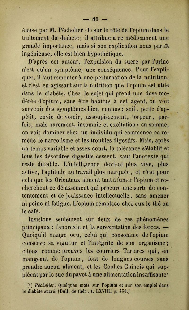 émise par M. Pécholier (1) sur le rôle de l’opium dans le Iraitemefit du diabète ; il attribue à ce médicament une grande importance, mais si son explication nous paraît ingénieuse, elle est bien hypothétique. D’après cet auteur, l’expulsion du sucre par l’urine n’est qu’un symptôme, une conséquence. Pour l’expli- quer, i! faut remonter à une perturbation de la nutrition, et c’est en agissant sur la nutrition que l’opium est utile dans le diabète. Chez le sujet qui prend une dose mo- dérée d’opium, sans être habitué à cet agent, on voit survenir des symptômes bien connus: soif, perte d’ap- pélil, envie de vomir, assoupissement, torpeur, par- fois, mais rarement, insomnie et excitation ; en somme, on voit dominer chez un individu qui commence ce re- mède le narcotisme et les troubles digestifs. Mais, après un temps variable et assez court, la tolérance s’établit et tous les désordres digestifs cessent, sauf l’anorexie qui reste durable. L’intelligence devient plus vive, plus active, l’aptitude au travail plus marquée, et c’est pour cela que les Orientaux aiment tant à fumer l’opium et re- cherchent ce délassement qui procure une sorte de con- tentement et de jouissance intellectuelle, sans amener ni peine ni fatigue. L’opium remplace chez eux le thé ou le café. Insistons seulement sur deux de ces phénomènes principaux : l’anorexie et la surexcitation des forces. — Quoiqu’il mange oeu, celui qui consomme de l’opium conserve sa vigueur et l'intégrité de son organisme; citons comme preuves les courriers Tartares qui, en mangeant de l’opium, font de longues courses sans prendre aucun aliment, et les Coolies Chinois qui sup- pléent par le suc du pavot à une alimentation insuffisante* (1) Pécholier. Quelques mots sur l’opium et sur son emploi dans le diabète sucré. (Bull, de Ihér., l. LXVIII, p. 458.)