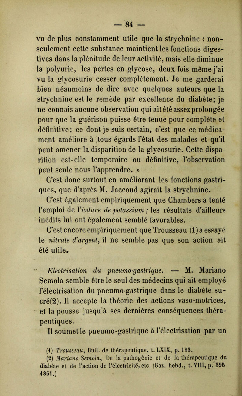 vu de plus constamment utile que la strychnine : non- seulement cette substance maintient les fonctions diges- tives dans la plénitude de leur activité, mais elle diminue la polyurie, les pertes en glycose, deux fois même j’ai vu la glycosurie cesser complètement. Je me garderai bien néanmoins de dire avec quelques auteurs que la strychnine est le remède par excellence du diabète; je ne connais aucune observation qui ait été assez prolongée pour que la guérison puisse être tenue pour complète et définitive; ce dont je suis certain, c’est que ce médica- ment améliore à tous égards l’état des malades et qu’il peut amener la disparition de la glycosurie. Cette dispa- rition est-elle temporaire ou définitive, l’observation peut seule nous l’apprendre. » C’est donc surtout en améliorant les fonctions gastri- ques, que d’après M. Jaccoud agirait la strychnine. C’est également empiriquement que Cbambers a tenté l’emploi de Viodure de potassium ; les résultats d’ailleurs inédits lui ont également semblé favorables. C’est encore empiriquement que Trousseau (1) a essayé le nitrate d'argent, il ne semble pas que son action ait été utile» Electrisation du pneumo-gastrique. — M. Mariano Semola semble être le seul des médecins qui ait employé l’électrisation du pneumo-gastrique dans le diabète su- cré(2). Il accepte la théorie des actions vaso-motrices, et la pousse jusqu’à ses dernières conséquences théra- peutiques. Il soumet le pneumo-gastrique à l’électrisation par un (1) Trousseau^ Bull, de Ihérapeiilique, t. LXIX, p. 183. (2) Mariano Semola, De la paihogénie et de la thérapeutique du diabète et de l’action de l’électricité, etc. (Gaz. hebd., t. VllI, p. 595 4861.)