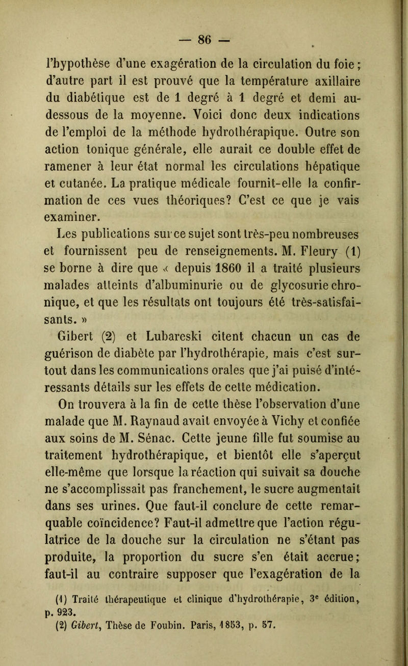 Fhypothèse d’une exagération de la circulation du foie ; d’autre part il est prouvé que la température axillaire du diabétique est de 1 degré à 1 degré et demi au- dessous de la moyenne. Voici donc deux indications de l’emploi de la méthode hydrothérapique. Outre son action tonique générale, elle aurait ce double effet de ramener à leur état normal les circulations hépatique et cutanée. La pratique médicale fournit-elle la confir- mation de ces vues théoriques? C’est ce que je vais examiner. Les publications sur ce sujet sont très-peu nombreuses et fournissent peu de renseignements. M. Fleury (l) se borne à dire que .< depuis 1860 il a traité plusieurs malades atteints d’albuminurie ou de glycosurie chro- nique, et que les résultats ont toujours été très-satisfai- sants. » Gibert (2) et Lubareski citent chacun un cas de guérison de diabète par l’hydrothérapie, mais c’est sur- tout dans les communications orales que j’ai puisé d’inté- ressants détails sur les effets de cette médication. On trouvera à la fin de cette thèse l’observation d’une malade que M. Raynaud avait envoyée à Vichy et confiée aux soins de M. Sénac. Cette jeune fille fut soumise au traitement hydrothérapique, et bientôt elle s’aperçut elle-même que lorsque la réaction qui suivait sa douche ne s’accomplissait pas franchement, le sucre augmentait dans ses urines. Que faut-il conclure de cette remar- quable coïncidence? Faut-il admettre que l’action régu- latrice de la douche sur la circulation ne s’étant pas produite, la proportion du sucre s’en était accrue; faut-il au contraire supposer que l’exagération de la (1) Traité thérapeutique et clinique d’hydrothérapie, 3® édition, p. 923. (2) Gibert, Thèse de Foubin. Paris, 1853, p. 57.