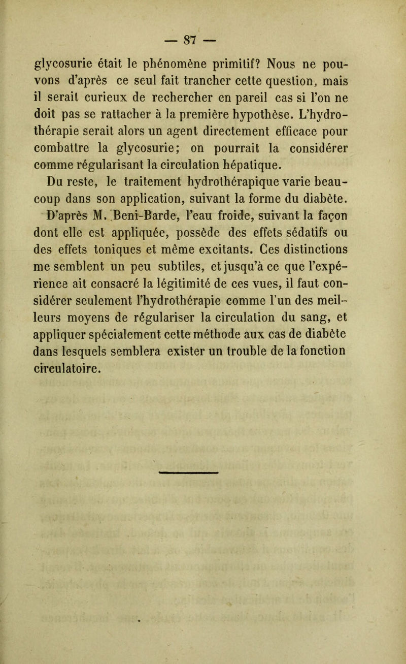 glycosurie était le phénomène primitif? Nous ne pou- vons d’après ce seul fait trancher cette question, mais il serait curieux de rechercher en pareil cas si l’on ne doit pas se rattacher à la première hypothèse. L’hydro- thérapie serait alors un agent directement efficace pour combattre la glycosurie; on pourrait la considérer comme régularisant la circulation hépatique. Du reste, le traitement hydrothérapique varie beau- coup dans son application, suivant la forme du diabète. D’après M. 'Beni-Barde, l’eau froide, suivant la façon dont elle est appliquée, possède des effets sédatifs ou des effets toniques et même excitants. Ces distinctions me semblent un peu subtiles, et jusqu’à ce que l’expé- rience ait consacré la légitimité de ces vues, il faut con- sidérer seulement l’hydrothérapie comme l’un des meil- leurs moyens de régulariser la circulation du sang, et appliquer spécialement cette méthode aux cas de diabète dans lesquels semblera exister un trouble de la fonction circulatoire.