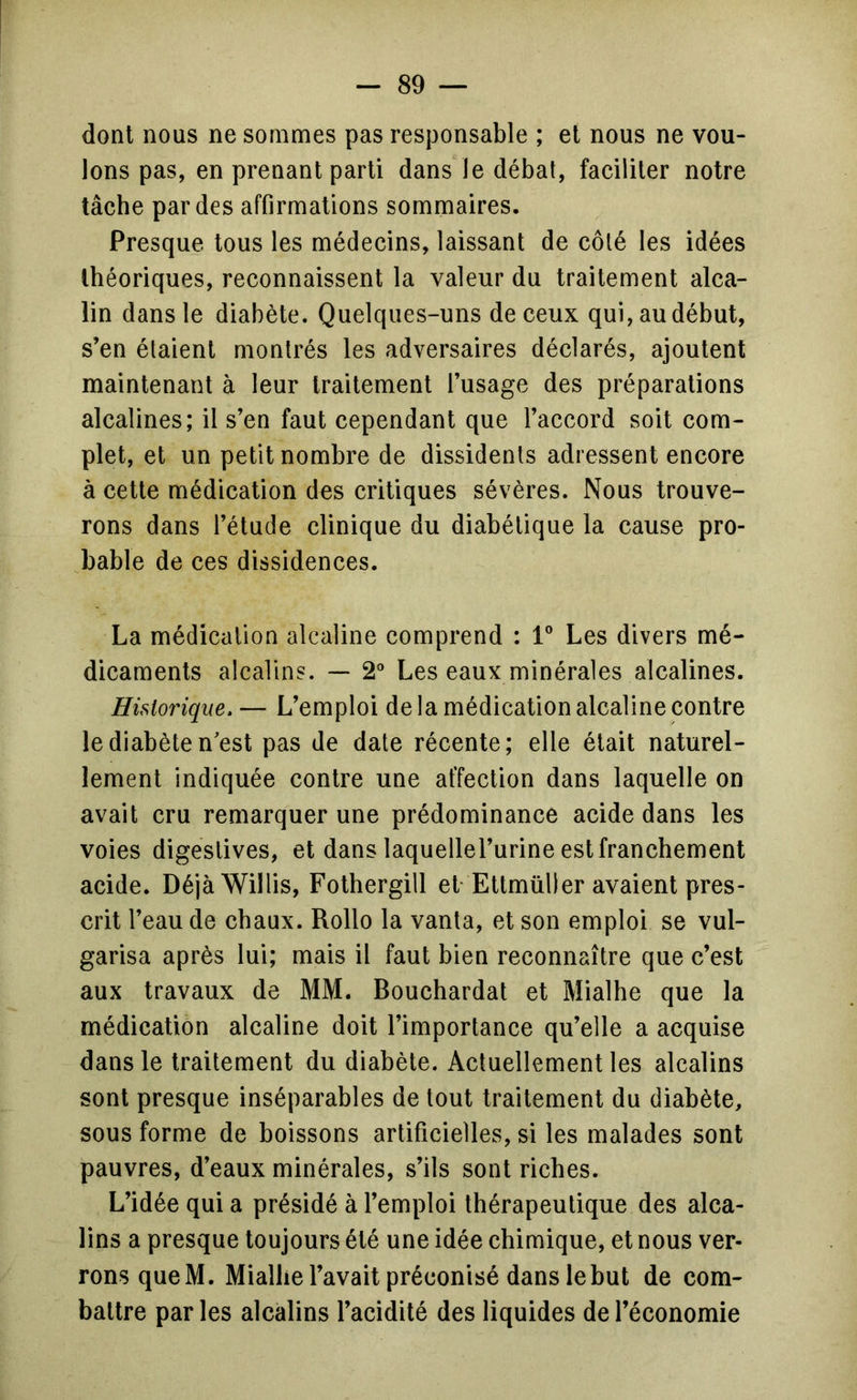 dont nous ne sommes pas responsable ; et nous ne vou- lons pas, en prenant parti dans le débat, faciliter notre tâche par des affirmations sommaires. Presque tous les médecins, laissant de côté les idées théoriques, reconnaissent la valeur du traitement alca- lin dans le diabète. Quelques-uns de ceux qui, au début, s’en étaient montrés les adversaires déclarés, ajoutent maintenant à leur traitement l’usage des préparations alcalines; il s’en faut cependant que l’accord soit com- plet, et un petit nombre de dissidents adressent encore à cette médication des critiques sévères. Nous trouve- rons dans l’étude clinique du diabétique la cause pro- bable de ces dissidences. La médication alcaline comprend : V Les divers mé- dicaments alcalins. — 2° Les eaux minérales alcalines. Historique. — L’emploi de la médication alcaline contre le diabète n'est pas de date récente; elle était naturel- lement indiquée contre une affection dans laquelle on avait cru remarquer une prédominance acide dans les voies digestives, et dans laquellel’urine est franchement acide. DéjàWillis, Fothergill et-EttmüDer avaient pres- crit l’eau de chaux. Rollo la vanta, et son emploi se vul- garisa après lui; mais il faut bien reconnaître que c’est aux travaux de MM. Bouchardat et Mialhe que la médication alcaline doit l’importance qu’elle a acquise dans le traitement du diabète. Actuellement les alcalins sont presque inséparables de tout traitement du diabète, sous forme de boissons artificielles, si les malades sont pauvres, d’eaux minérales, s’ils sont riches. L’idée qui a présidé à l’emploi thérapeutique des alca- lins a presque toujours été une idée chimique, et nous ver- rons que M. Mialhe l’avait préconisé dans le but de com- battre par les alcalins l’acidité des liquides de l’économie