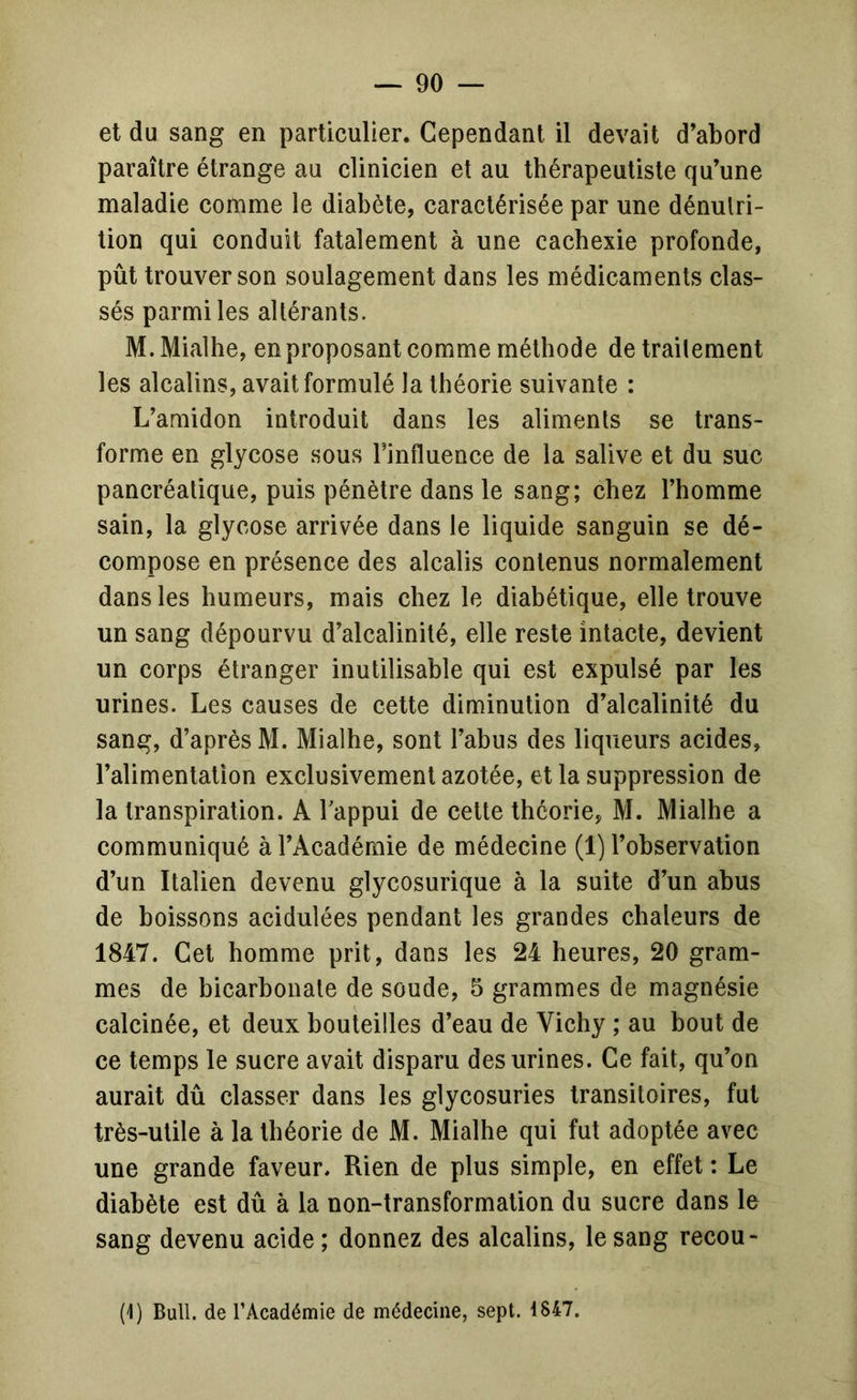 et du sang en particulier. Cependant il devait d’abord paraître étrange au clinicien et au thérapeutiste qu’une maladie comme le diabète, caractérisée par une dénutri- tion qui conduit fatalement à une cachexie profonde, pût trouver son soulagement dans les médicaments clas- sés parmi les altérants. M. Mialhe, en proposant comme méthode de trailement les alcalins, avait formulé la théorie suivante : L’amidon introduit dans les aliments se trans- forme en glycose sous l’influence de la salive et du suc pancréatique, puis pénètre dans le sang; chez l’homme sain, la glycose arrivée dans le liquide sanguin se dé- compose en présence des alcalis contenus normalement dans les humeurs, mais chez le diabétique, elle trouve un sang dépourvu d’alcalinité, elle reste intacte, devient un corps étranger inutilisable qui est expulsé par les urines. Les causes de cette diminution d’alcalinité du sang, d’après M. Mialhe, sont l’abus des liqueurs acides, l’alimenlaUon exclusivement azotée, et la suppression de la transpiration. A Tappui de cette théorie, M. Mialhe a communiqué à l’Académie de médecine (1) l’observation d’un Italien devenu glycosurique à la suite d’un abus de boissons acidulées pendant les grandes chaleurs de 1847. Cet homme prit, dans les 24 heures, 20 gram- mes de bicarbonate de soude, 5 grammes de magnésie calcinée, et deux bouteilles d’eau de Vichy ; au bout de ce temps le sucre avait disparu des urines. Ce fait, qu’on aurait dû classer dans les glycosuries transitoires, fut très-utile à la théorie de M. Mialhe qui fut adoptée avec une grande faveur. Rien de plus simple, en effet : Le diabète est dû à la non-transformation du sucre dans le sang devenu acide; donnez des alcalins, le sang recou- (1) Bull, de l’Académie de médecine, sept. 1847.