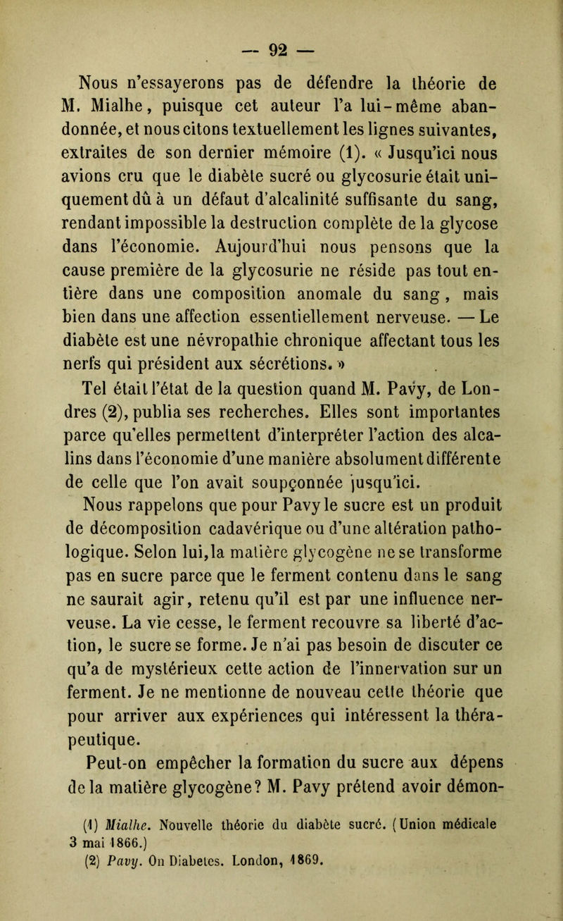 Nous n’essayerons pas de défendre la théorie de M. Mialhe, puisque cet auteur l’a lui-même aban- donnée, et nous citons textuellement les lignes suivantes, extraites de son dernier mémoire (1). « Jusqu’ici nous avions cru que le diabète sucré ou glycosurie était uni- quement dû à un défaut d’alcalinité suffisante du sang, rendant impossible la destruction complète de la glycose dans l’économie. Aujourd’hui nous pensons que la cause première de la glycosurie ne réside pas tout en- tière dans une composition anomale du sang , mais bien dans une affection essentiellement nerveuse. — Le diabète est une névropathie chronique affectant tous les nerfs qui président aux sécrétions* o Tel était l’état de la question quand M. Pavy, de Lon- dres (2), publia ses recherches. Elles sont importantes parce quelles permettent d’interpréter l’action des alca- lins dans l’économie d’une manière absolument différente de celle que l’on avait soupçonnée jusqu’ici. Nous rappelons que pour Pavy le sucre est un produit de décomposition cadavérique ou d’une altération patho- logique. Selon lui,la matière glycogène ne se transforme pas en sucre parce que le ferment contenu dans le sang ne saurait agir, retenu qu’il est par une influence ner- veuse. La vie cesse, le ferment recouvre sa liberté d’ac- tion, le sucre se forme. Je n’ai pas besoin de discuter ce qu’a de mystérieux cette action de l’innervation sur un ferment. Je ne mentionne de nouveau cette théorie que pour arriver aux expériences qui intéressent la théra- peutique. Peut-on empêcher la formation du sucre aux dépens delà matière glycogène? M. Pavy prétend avoir démon- (1) Mialhe. Nouvelle théorie du diabète sucré. (Union médicale 3 mai 1866.) (2) Pavy. On Diabètes. London, 1869.