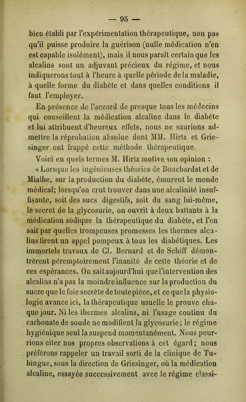 bien établi par rexpérimenlalion Ibérapeutique, non pas qu’il puisse produire la guérison (nulle médication n’en est capable isolément), mais il nous paraît certain que les alcalins sont un adjuvant précieux du régime, et nous indiquerons tout à l’heure à quelle période delà maladie, à quelle forme du diabète et dans quelles conditions il faut l’employer. En présence de l’accord de presque tous les médecins qui conseillent la médication alcaline dans le diabète et lui attribuent d’heureux effets, nous ne saurions ad- mettre la réprobation absolue dont MM. Hirtz et Grie- singer ont frappé cette méthode thérapeutique. Voici en quels termes M. Hirtz motive son opinion : U Lorsque les ingénieuses théories de Bouchardat et de Mialhe, sur la production du diabète, émurent le monde médical; lorsqu’on crut trouver dans une alcalinité insuf- fisante, soit des sucs digestifs, soit du sang lui-même, le secret de la glycosurie, on ouvrit à deux battants à la médication sodique la thérapeutique du diabète, et l’on sait par quelles trompeuses promesses les thermes alca- lins firent un appel pompeux à tous les diabétiques. Les immortels travaux de Cl. Bernard et de Schiff démon- trèrent péremptoirement l’inanité de cette théorie et de ces espérances. On sait aujourd’hui que l’intervention des alcalins n’a pas la moindre influence sur la production du sucre que le foie secrète detoutepièce, et cequela physio- logie avance ici, la thérapeutique usuelle le prouve cha- que jour. Ni les thermes alcalins, ni l’usage continu du carbonate de soude ne modifient la glycosurie; le régime hygiénique seul la suspend momentanément. Nous pour- rions citer nos propres observations à cet égard; nous préférons rappeler un travail sorti de la clinique de Tu- bingue,sous la direction de Griesinger, où la médication alcaline, essayée successivement avec le régime classi-