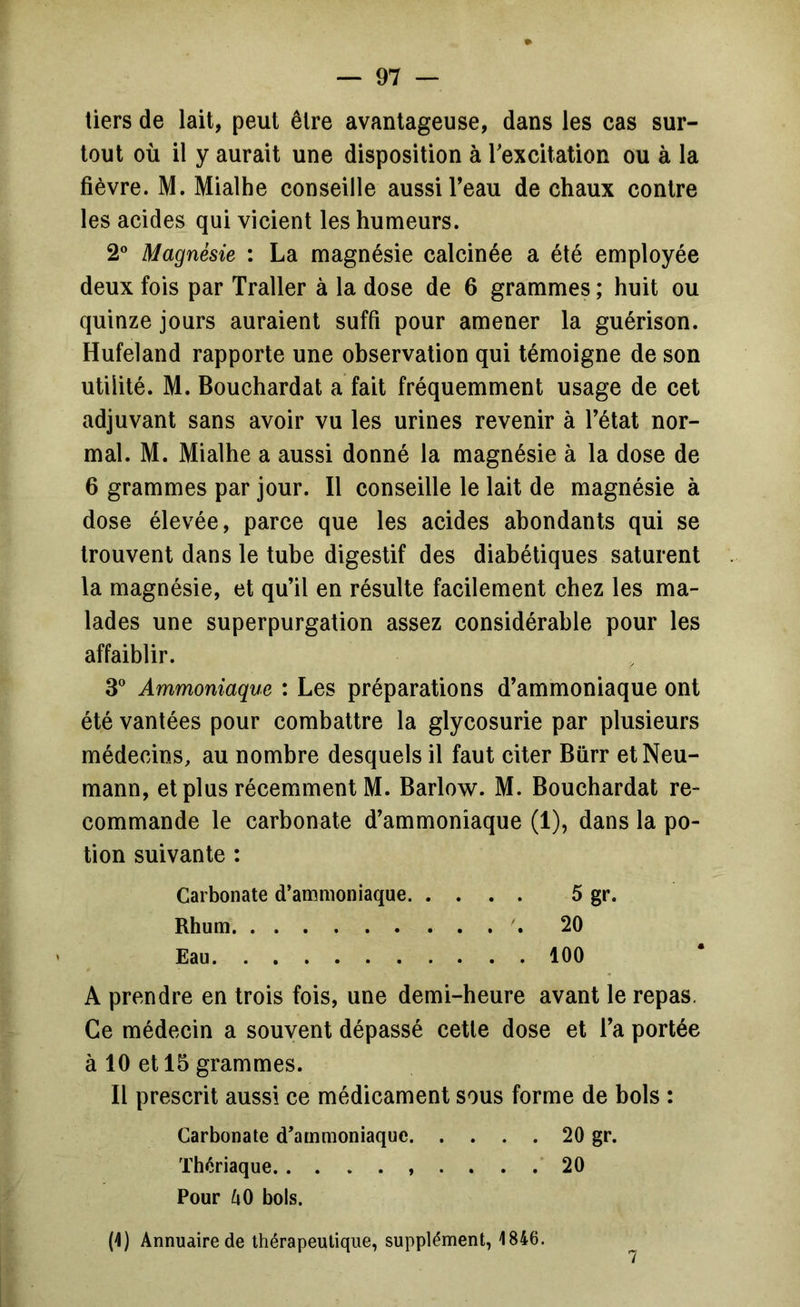 tiers de lait, peut être avantageuse, dans les cas sur- tout où il y aurait une disposition à Texcitation ou à la fièvre. M. Mialhe conseille aussi Teau de chaux contre les acides qui vicient les humeurs. 2® Magnésie : La magnésie calcinée a été employée deux fois par Traller à la dose de 6 grammes ; huit ou quinze jours auraient suffi pour amener la guérison. Hufeland rapporte une observation qui témoigne de son utilité. M. Bouchardat a fait fréquemment usage de cet adjuvant sans avoir vu les urines revenir à Tétât nor- mal. M. Mialhe a aussi donné la magnésie à la dose de 6 grammes par jour. Il conseille le lait de magnésie à dose élevée, parce que les acides abondants qui se trouvent dans le tube digestif des diabétiques saturent la magnésie, et qu’il en résulte facilement chez les ma- lades une superpurgation assez considérable pour les affaiblir. S* Ammoniaque : Les préparations d’ammoniaque ont été vantées pour combattre la glycosurie par plusieurs médecins, au nombre desquels il faut citer Bürr et Neu- mann, et plus récemment M. Barlow. M. Bouchardat re- commande le carbonate d’ammoniaque (1), dans la po- tion suivante : Carbonate d’ammoniaque 5 gr. Rhum 20 Eau 100 A prendre en trois fois, une demi-heure avant le repas. Ce médecin a souvent dépassé cette dose et Ta portée à 10 et 15 grammes. Il prescrit aussi ce médicament sous forme de bols : Carbonate d’ammoniaque 20 gr. Thériaque. ......... 20 Pour kO bols. (4) Annuaire de thérapeutique, supplément, 1846.