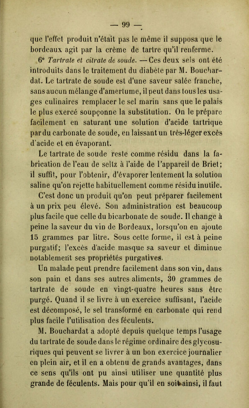 que l’effet produit n’était pas le même il supposa que le bordeaux agit par la crème de tartre qu’il renferme. 6” Tartrate et citrate de soude. —Ces deux sels ont été introduits dans le traitement du diabète par M. Boucbar- dat. Le tartrate de soude est d’une saveur salée franche, sans aucun mélange d’amertume, il peut dans tous les usa- ges culinaires remplacer le sel marin sans que le palais le plus exercé soupçonne la substitution. On le prépare facilement en saturant une solution d’acide tartrique par du carbonate de soude, en laissant un très-léger excès d’acide et en évaporant. Le tartrate de soude reste comme résidu dans la fa- brication de l’eau de sellz à l’aide de l’appareil de Briet; il suffit, pour l’obtenir, d’évaporer lentement la solution saline qu’on rejette habituellement comme résidu inutile. C’est donc un produit qu’on peut préparer facilement à un prix peu élevé. Son administration est beaucoup plus facile que celle du biearbonate de soude. Il change à peine la saveur du vin de Bordeaux, lorsqu’on en ajoute 15 grammes par litre. Sous cette forme, il est à peine purgatif; l’excès d’acide masque sa saveur et diminue notablement ses propriétés purgatives. Un malade peut prendre facilement dans son vin, dans son pain et dans ses autres aliments, 30 grammes de tartrate de soude en vingt-quatre heures sans être purgé. Quand il se livre à un exercice suffisant, l’acide est décomposé, le sel transformé en carbonate qui rend plus facile l’utilisation des féculents. M. Bouchardat a adopté depuis quelque temps l’usage du tartrate de soude dans le régime ordinaire des glycosu- riques qui peuvent se livrer à un bon exercice journalier en plein air, et il en a obtenu de grands avantages, dans ce sens qu’ils ont pu ainsi utiliser une quantité plus grande de féculents. Mais pour qu’il en soil^ainsi, il faut