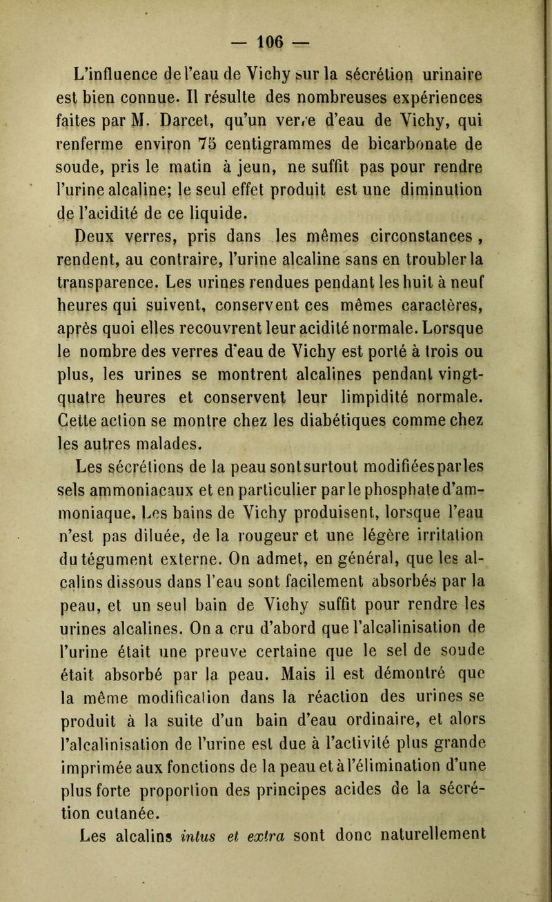 L’influence del’eau de Vichy sur la sécrétion urinaire est bien connue. Il résulte des nombreuses expériences faites par M. Darcet, qu’un ver/e d’eau de Vichy, qui renferme environ 75 centigrammes de bicarbonate de soude, pris le matin à jeun, ne suffît pas pour rendre l’urine alcaline; le seul effet produit est une diminution de l’acidité de ce liquide. Deux verres, pris dans les mêmes circonstances , rendent, au contraire, l’urine alcaline sans en troubler la transparence. Les urines rendues pendant les huit à neuf heures qui suivent, conservent ces mêmes caractères, après quoi elles recouvrent leur acidité normale. Lorsque le nombre des verres d’eau de Vichy est porté à trois ou plus, les urines se montrent alcalines pendant vingt- quatre heures et conservent leur limpidité normale. Cette action se montre chez les diabétiques comme chez les autres malades. Les sécrétions de la peau sont surtout modifîéesparles sels ammoniacaux et en particulier parle phosphate d’am- moniaque, Les bains de Vichy produisent, lorsque l’eau n’est pas diluée, de la rougeur et une légère irritation du tégument externe. On admet, en général, que les al- calins dissous dans l’eau sont facilement absorbés par la peau, et un seul bain de Vichy suffît pour rendre les urines alcalines. On a cru d’abord que l’alcalinisation de l’urine était une preuve certaine que le sel de soude était absorbé par la peau. Mais il est démontré que la même modificalion dans la réaction des urines se produit à la suite d’un bain d’eau ordinaire, et alors l’alcalinisation de l’urine est due à l’activité plus grande imprimée aux fonctions de la peau et à l’élimination d’une plus forte proportion des principes acides de la sécré- tion cutanée. Les alcalins intus et extra sont donc naturellement