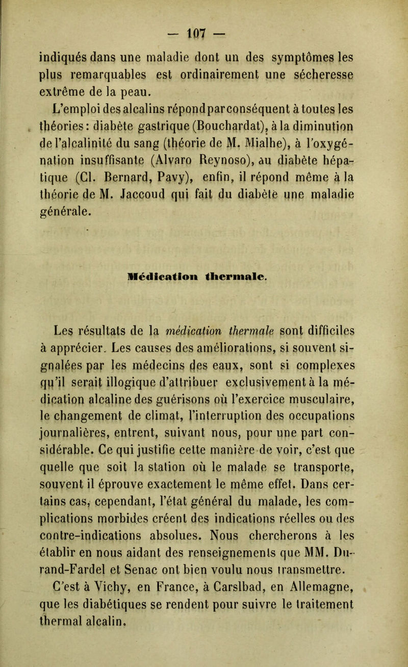 indiqués dans une maladie dont un des symptômes les plus remarquables est ordinairement une sécheresse extrême de la peau. L’emploi des alcalins répondpar conséquent à toutes les théories: diabète gastrique (Bouchardat), à la diminution de l’alcalinité du sang (théorie de M. Mialhe), à Toxygé- nation insuffisante (Alvaro Reynoso), au diabète hépa- tique (Cl. Bernard, Pavy), enfin, il répond même à la théorie de M. Jaccoud qui fait du diahètê une maladie générale. Médication thermale. Les résultats de la médication thermale sont difficiles à apprécier. Les causes des améliorations, si souvent si- gnalées par les médecins des eaux, sont si complexes qu’il serait illogique d’attribuer exclusivement à la mé- dication alcaline des guérisons où l’exercice musculaire, le changement de climat, l’interruption des occupations journalières, entrent, suivant nous, pour une part con- sidérable. Ce qui justifie cette manière de voir, c’est que quelle que soit la station où le malade se transporte, souvent il éprouve exactement le même effet. Dans cer- tains cas, cependant, l’état général du malade, les com- plications morbides créent des indications réelles ou des contre-indications absolues. Nous chercherons à les établir en nous aidant des renseignements que MM. Du- rand-Fardel et Senac ont bien voulu nous transmettre. C’est à Vichy, en France, à Carslbad, en Allemagne, que les diabétiques se rendent pour suivre le traitement thermal alcalin.