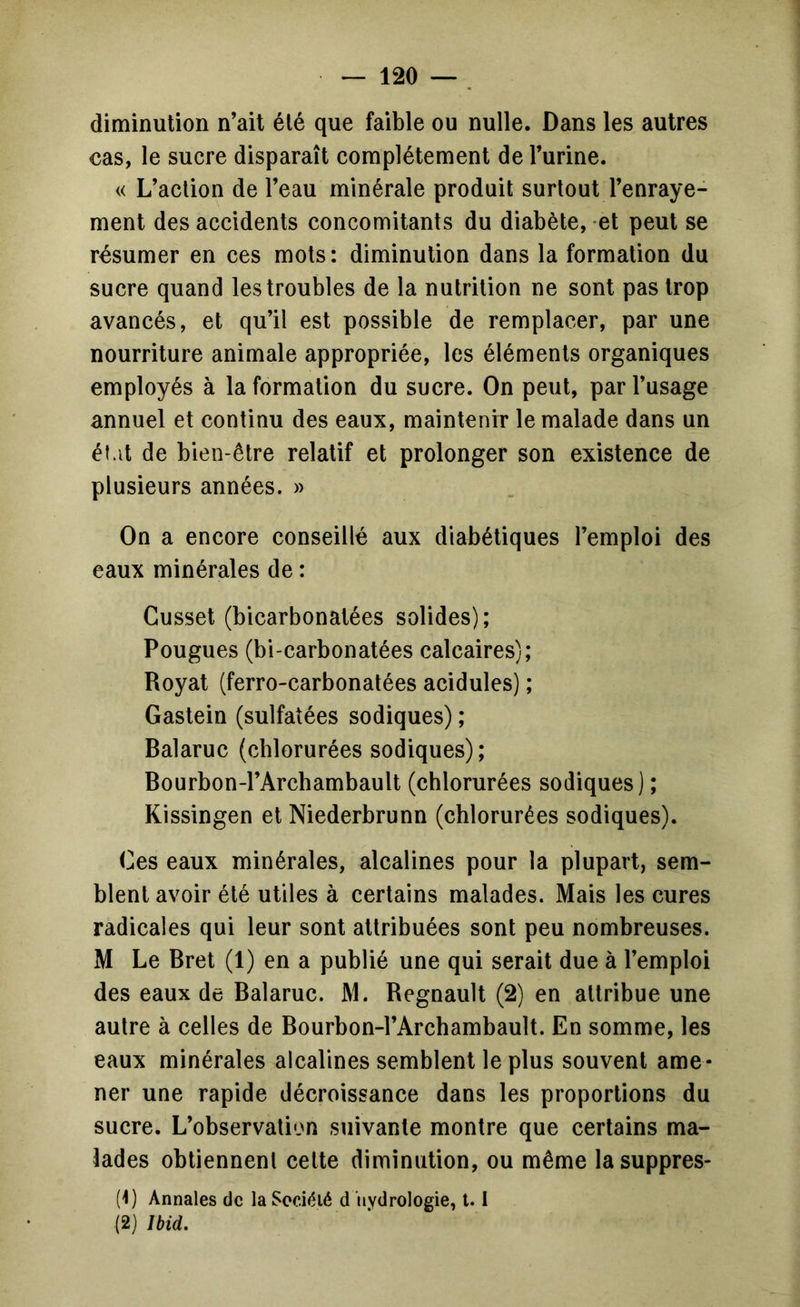 diminution n’ait été que faible ou nulle. Dans les autres cas, le sucre disparaît complètement de Turine. « L’action de l’eau minérale produit surtout l’enraye- ment des accidents concomitants du diabète, et peut se résumer en ces mots: diminution dans la formation du sucre quand les troubles de la nutrition ne sont pas trop avancés, et qu’il est possible de remplacer, par une nourriture animale appropriée, les éléments organiques employés à la formation du sucre. On peut, par l’usage annuel et continu des eaux, maintenir le malade dans un état de bien-être relatif et prolonger son existence de plusieurs années. » On a encore conseillé aux diabétiques l’emploi des eaux minérales de : Cusset (bicarbonatées solides); Fougues (bi-carbonatées calcaires); Royat (ferro-carbonatées acidulés) ; Gastein (sulfatées sodiques) ; Balaruc {chlorurées sodiques); Bourbon-l’Archambault (chlorurées sodiques) ; Kissingen et Niederbrunn (chlorurées sodiques). Ges eaux minérales, alcalines pour la plupart, sem- blent avoir été utiles à certains malades. Mais les cures radicales qui leur sont attribuées sont peu nombreuses. M Le Bret (1) en a publié une qui serait due à l’emploi des eaux de Balaruc. M. Begnault (2) en attribue une autre à celles de Bourbon-l’Archambault. En somme, les eaux minérales alcalines semblent le plus souvent ame- ner une rapide décroissance dans les proportions du sucre. L’observation suivante montre que certains ma- lades obtiennent celte diminution, ou même lasuppres- (1) Annales de laSociéié d hydrologie, 1.1 (2) Ibid.