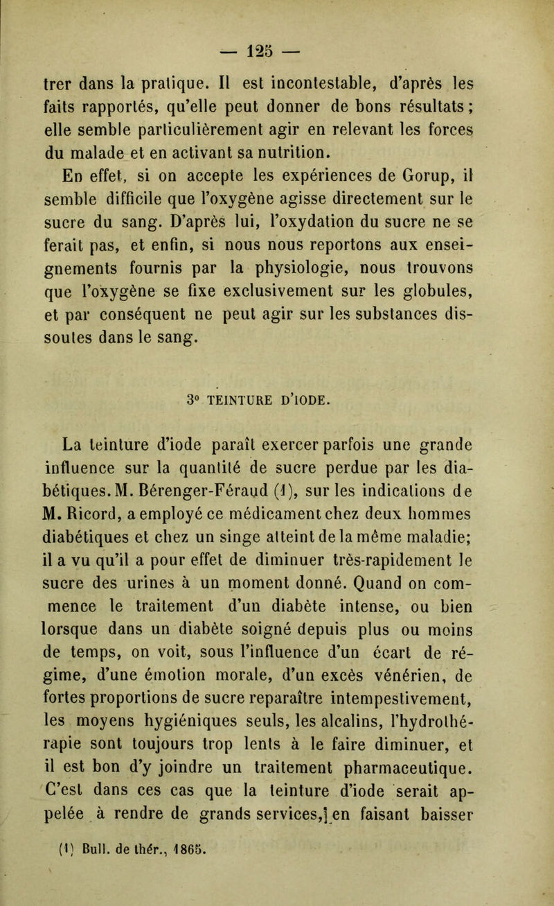 trer dans la pratique. Il est incontestable, d’après les faits rapportés, qu’elle peut donner de bons résultats ; elle semble particulièrement agir en relevant les forces du malade et en activant sa nutrition. En effet, si on accepte les expériences de Gorup, il semble difficile que l’oxygène agisse directement sur le sucre du sang. D’après lui, l’oxydation du sucre ne se ferait pas, et enfin, si nous nous reportons aux ensei- gnements fournis par la physiologie, nous trouvons que l’oxygène se fixe exclusivement sur les globules, et par conséquent ne peut agir sur les substances dis- soutes dans le sang. 30 TEINTURE d’iode. La teinture d’iode paraît exercer parfois une grande influence sur la quantité de sucre perdue par les dia- bétiques. M. Bérenger-Féraud (1), sur les indications de M.Ricord, a employé ce médicament chez deux hommes diabétiques et chez un singe atteint de la même maladie; il a vu qu’il a pour effet de diminuer très-rapidement le sucre des urines à un moment donné. Quand on com- mence le traitement d’un diabète intense, ou bien lorsque dans un diabète soigné depuis plus ou moins de temps, on voit, sous l’influence d’un écart de ré- gime, d’une émotion morale, d’un excès vénérien, de fortes proportions de sucre reparaître intempestivement, les moyens hygiéniques seuls, les alcalins, l’hydrothé- rapie sont toujours trop lents à le faire diminuer, et il est bon d’y joindre un traitement pharmaceutique. 'C’est dans ces cas que la teinture d’iode serait ap- pelée . à rendre de grands services,] en faisant baisser (1) Bull, de Ihér., 1865.