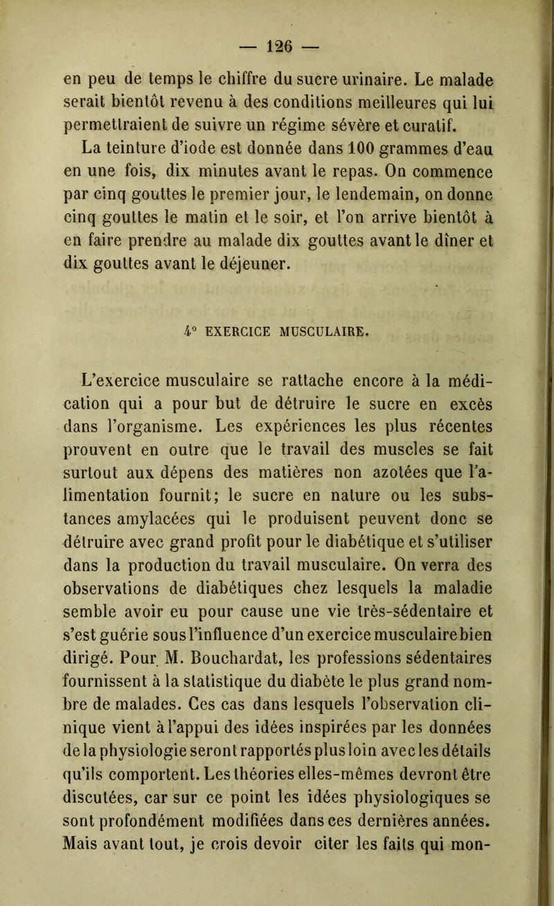 en peu de temps le chiffre du sucre urinaire. Le malade serait bientôt revenu à des conditions meilleures qui lui permettraient de suivre un régime sévère et curatif. La teinture d’iode est donnée dans 100 grammes d’eau en une fois, dix minutes avant le repas. On commence par cinq gouttes le premier jour, le lendemain, on donne cinq gouttes le malin et le soir, et l’on arrive bientôt à en faire prendre au malade dix gouttes avant le dîner et dix gouttes avant le déjeuner. EXERCICE MUSCULAIRE. L’exercice musculaire se rattache encore à la médi- cation qui a pour but de détruire le sucre en excès dans l’organisme. Les expériences les plus récentes prouvent en outre que le travail des muscles se fait surtout aux dépens des matières non azotées que Ta- limentation fournit; le sucre en nature ou les subs- tances amylacées qui le produisent peuvent donc se détruire avec grand profit pour le diabétique et s’utiliser dans la production du travail musculaire. On verra des observations de diabétiques chez lesquels la maladie semble avoir eu pour cause une vie très-sédentaire et s’est guérie sous l’influence d’un exercice musculaire bien dirigé. Pour M. Boucbardat, les professions sédentaires fournissent à la statistique du diabète le plus grand nom- bre de malades. Ces cas dans lesquels l’observation cli- nique vient à l’appui des idées inspirées par les données de la physiologie seront rapportés plus loin avec les détails qu’ils comportent. Les théories elles-mêmes devront être discutées, car sur ce point les idées physiologiques se sont profondément modifiées dans ces dernières années. Mais avant tout, je crois devoir citer les faits qui mon-