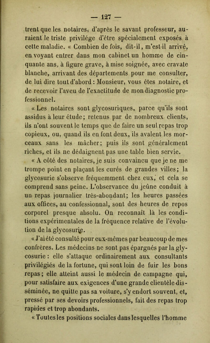 Irent que les notaires, d’après le savant professeur, au- raient le triste privilège d’être spécialement exposés à cette maladie. « Combien de fois, dit-il, m’est-il arrivé, en voyant entrer dans mon cabinet un homme de cin- quante ans, à figure grave, à mise soignée, avec cravate blanche, arrivant des départements pour me consulter, de lui dire tout d’abord: Monsieur, vous êtes notaire, et de recevoir l’aveu de l’exactitude de mon diagnostic pro- fessionnel. « Les notaires sont glycosuriques, parce qu’ils sont assidus à leur étude; retenus par de nombreux clients, ils n’ont souvent le temps que de faire un seul repas trop copieux, ou, quand ils en font deux, ils avalent les mor- ceaux sans les mâcher; puis ils sont généralement riches, et ils ne dédaignent pas une table bien servie. « A côté des notaires, je suis convaincu que je ne me trompe point en plaçant les curés de grandes villes; la glycosurie s’observe fréquemment chez eux,* et cela se comprend sans peine. L’observance du jeûne conduit à un repas journalier très-abondant; les heures passées aux offices, au confessionnal, sont des heures de repos corporel presque absolu. On reconnaît là les condi- tions expérimentales de la fréquence relative de l’évolu- tion de la glycosurip. « J’aiété consulté pour eux-mêmes par beaucoup de mes confrères. Les médecins ne sont pas épargnés parla gly- cosurie : elle s’attaque ordinairement aux consultants privilégiés de la fortune, qui sont loin de fuir les bons repas ; elle atteint aussi le médecin de campagne qui, pour satisfaire aux exigences d’une grande clientèle dis- séminée, ne quitte pas sa voiture, s’y endort souvent, et, pressé par ses devoirs professionnels, fait des repas trop rapides et trop abondants. «ïoutesles positions sociales dans lesquelles fhomme