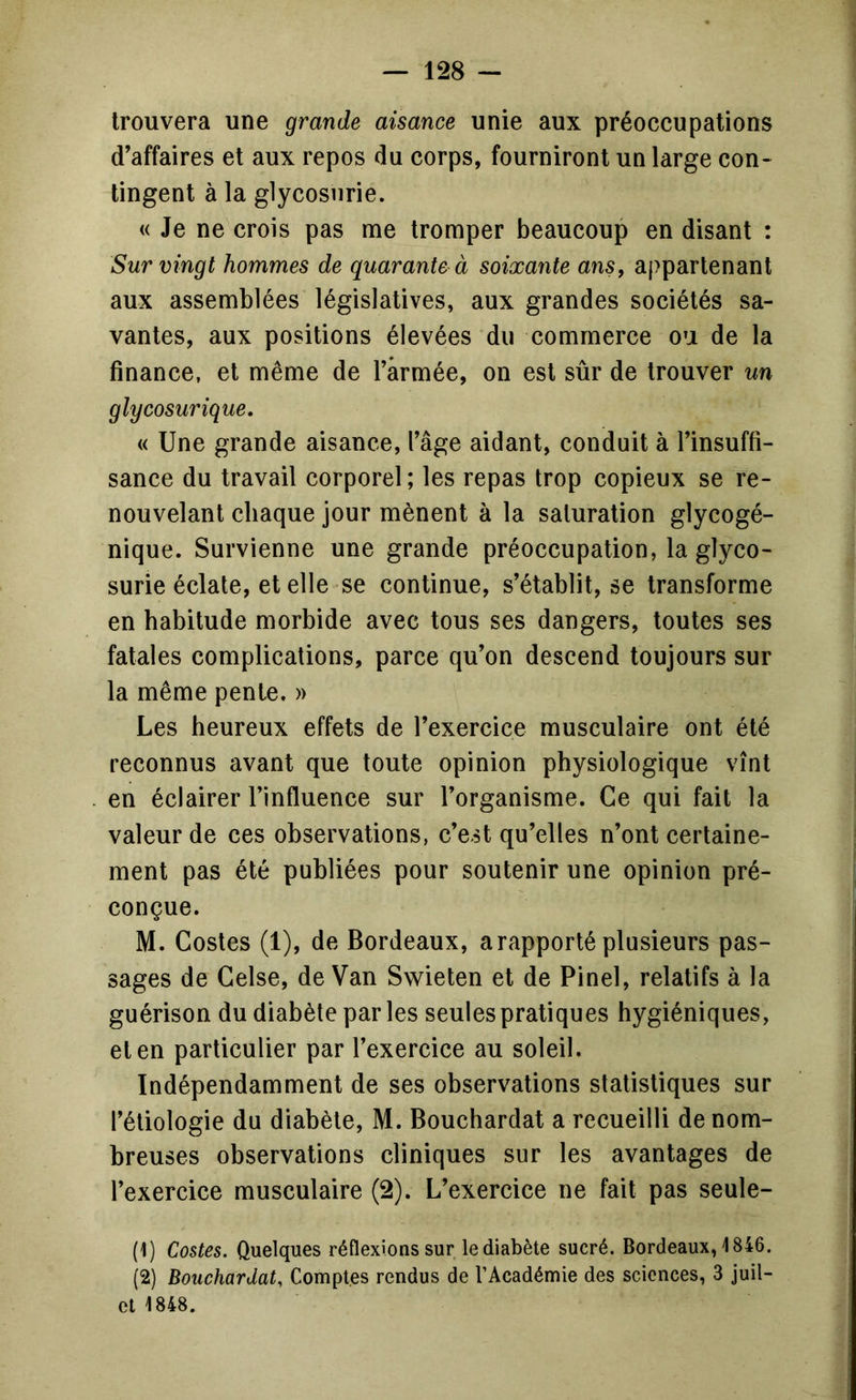 trouvera une grande aisance unie aux préoccupations d’affaires et aux repos du corps, fourniront un large con- tingent à la glycosurie. « Je ne crois pas me tromper beaucoup en disant : Sur vingt hommes de quarante à soixante ans, appartenant aux assemblées législatives, aux grandes sociétés sa- vantes, aux positions élevées du commerce ou de la finance, et même de l’armée, on est sûr de trouver un gly cosur ique, « Une grande aisance, l’âge aidant, conduit à l’insuffi- sance du travail corporel ; les repas trop copieux se re- nouvelant chaque jour mènent à la saturation glycogé- nique. Survienne une grande préoccupation, la glyco- surie éclate, et elle se continue, s’établit, se transforme en habitude morbide avec tous ses dangers, toutes ses fatales complications, parce qu’on descend toujours sur la même pente. » Les heureux effets de l’exercice musculaire ont été reconnus avant que toute opinion physiologique vînt en éclairer l’influence sur l’organisme. Ce qui fait la valeur de ces observations, c’est qu’elles n’ont certaine- ment pas été publiées pour soutenir une opinion pré- conçue. M. Costes (1), de Bordeaux, a rapporté plusieurs pas- sages de Gelse, de Van Swieten et de Pinel, relatifs à la guérison du diabète par les seules pratiques hygiéniques, et en particulier par l’exercice au soleil. Indépendamment de ses observations statistiques sur l’étiologie du diabète, M. Bouchardat a recueilli de nom- breuses observations cliniques sur les avantages de l’exercice musculaire (2). L’exercice ne fait pas seule- (1) Costes. Quelques réflexions sur le diabète sucré. Bordeaux, 1846. (2) Bouchardat, Comptes rendus de l’Académie des sciences, 3 juil- ct 1848.