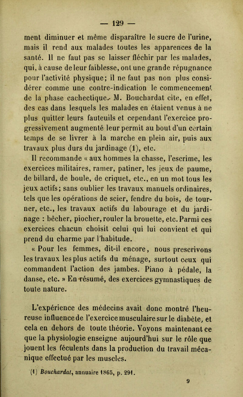 ment diminuer et même disparaître le sucre de l’urine, mais il rend aux malades toutes les apparences de la santé. 11 ne faut pas se laisser fléchir par les malades, qui, à cause de leur faiblesse, ont une grande répugnance pour l’activité physique; il ne faut pas non plus consi dérer comme une contre-indication le commencemen'. de la phase cachectique.* M. Bouchardat cite, en effet, des cas dans lesquels les malades en étaient venus à ne plus quitter leurs fauteuils et cependant l’exercice pro- gressivement augmenté leur permit au bout d’un certain temps de se livrer à la marche en plein air, puis aux travaux plus durs du jardinage (1), etc. 11 recommande « aux hommes la chasse, l’escrime, les exercices militaires, ramer, patiner, les jeux de paume, de billard, de boule, de criquet, etc., en un mot tous les jeux actifs; sans oublier les travaux manuels ordinaires, tels que les opérations de scier, fendre du bois, de tour- ner, etc., les travaux actifs du labourage et du jardi- nage : bêcher, piocher, rouler la brouette, etc. Parmi ces exercices chacun choisit celui qui lui convient et qui prend du charme par Thabitude. « Pour les femmes, dit-il encore, nous prescrivons les travaux les plus actifs du ménage, surtout ceux qui commandent l’action des jambes. Piano à pédale, la danse, etc. » En-résumé, des exercices gymnastiques de toute nature. L’expérience des médecins avait donc montré l’heu- reuse influence de l’exercice musculaire sur le diabète, et cela en dehors de toute théorie. Voyons maintenant ce que la physiologie enseigne aujourd’hui sur le rôle que ^jouent les féculents dans la production du travail méca- nique effectué par les muscles. (1) Bouchardat^ annuaire 1865, p. 291. 9