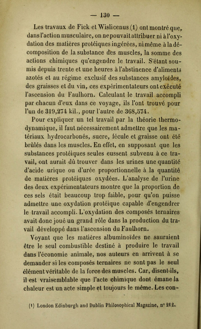 Les travaux de Fick et Wislicenus (1) ont montré que,, dans Taction musculaire, on ne pouvait attribuer niàToxy- dation des matières protéiques ingérées, ni même à la dé- composition de la substance des muscles, la somme des actions chimiques qu’engendre le travail. S’étant sou- mis depuis trente et une heures à l’abstinence d’aliments azotés et au régime exclusif des substances amyloïdes, des graisses et du vin, ces expérimentateurs ont exécuté l’ascension du Faulhorn. Calculant le travail accompli par chacun d’eux dans ce voyage, ils l’ont trouvé pour l’un de 319,274 kiL, pour l’autre de 368,574. Pour expliquer un tel travail par la théorie thermo- dynamique, il faut nécessairement admettre que les ma- tériaux hydrocarbonés, sucre, fécule et graisse ont été brûlés dans les muscles. En effet, en supposant que les substances protéiques seules eussent subvenu à ce tra- vail, ont aurait dû trouver dans les urines une quantité d’acide urique ou d’urée proportionnelle à la quantité de matières protéiques oxydées. L’analyse de l’urine des deux expérimentateurs montre que la proportion de ces sels était beaucoup trop faible, pour qu’on puisse admettre une oxydation protéique capable d’engendrer le travail accompli. L’oxydation des composés ternaires avait donc joué un grand rôle dans la production du tra- vail développé dans l’ascension du Faulhorn. Voyant que les matières albuminoïdes ne sauraient être le seul combustible destiné à produire le travail dans l’économie animale, nos auteurs en arrivent à se demander si les composés ternaires ne sont pas le seul élément véritable de la force des muscles. Car, disent-ils, il est vraisemblable que l’acte chimique dont émane la chaleur est un acte simple et toujours le même. Les eon- (1) London Edinburgh and Dublin Philosophical Magazine, n®212.