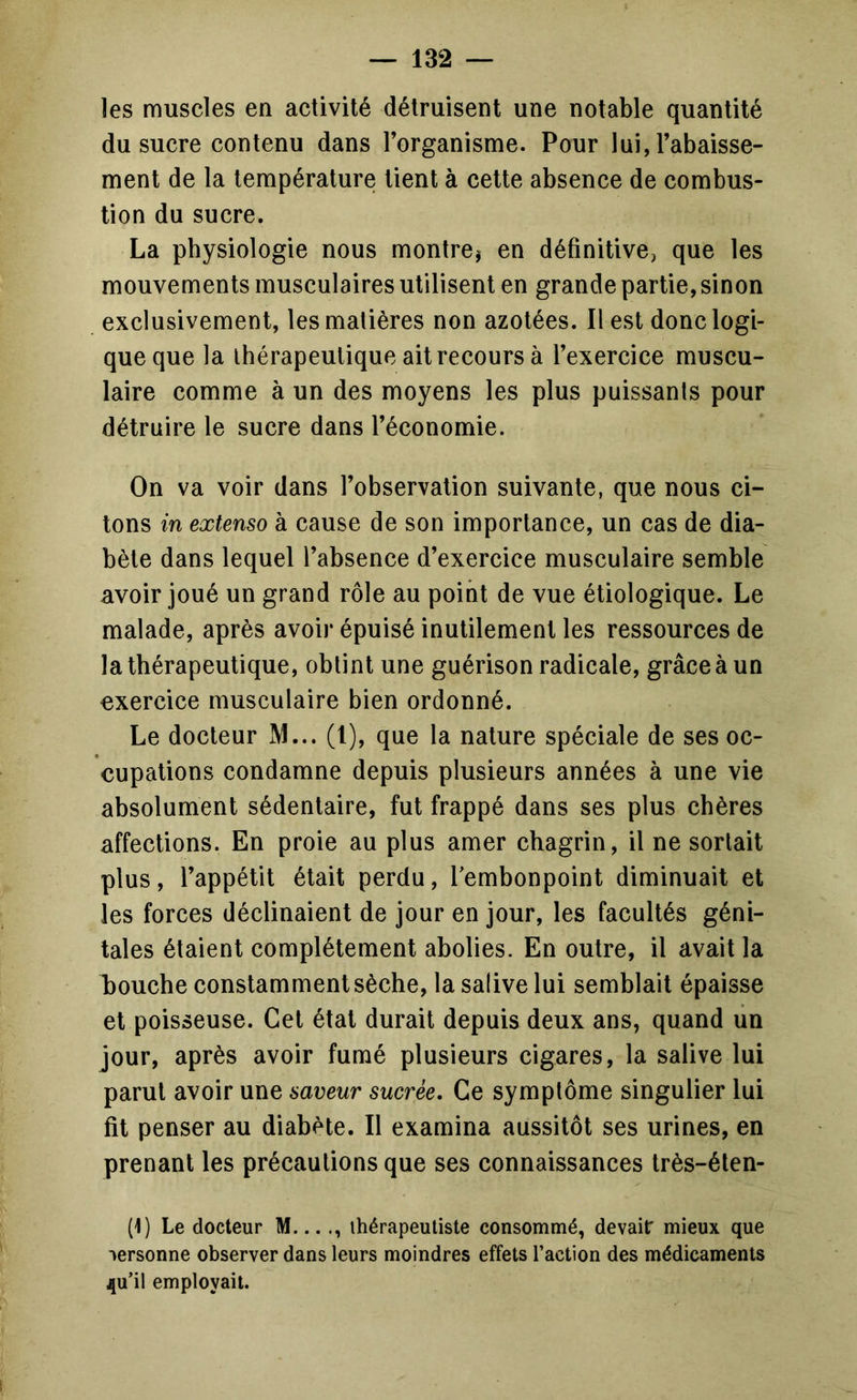les muscles en activité détruisent une notable quantité du sucre contenu dans l’organisme. Pour lui, l’abaisse- ment de la température tient à cette absence de combus- tion du sucre. La physiologie nous montrej en définitive, que les mouvements musculaires utilisent en grande partie, sinon exclusivement, les matières non azotées. Il est donc logi- que que la thérapeutique ait recours à l’exercice muscu- laire comme à un des moyens les plus puissants pour détruire le sucre dans l’économie. On va voir dans l’observation suivante, que nous ci- tons in extenso à cause de son importance, un cas de dia- bète dans lequel l’absence d’exercice musculaire semble avoir joué un grand rôle au point de vue étiologique. Le malade, après avoir épuisé inutilement les ressources de la thérapeutique, obtint une guérison radicale, grâce à un exercice musculaire bien ordonné. Le docteur M... (l), que la nature spéciale de ses oc- cupations condamne depuis plusieurs années à une vie absolument sédentaire, fut frappé dans ses plus chères affections. En proie au plus amer chagrin, il ne sortait plus, l’appétit était perdu, Tembonpoint diminuait et les forces déclinaient de jour en jour, les facultés géni- tales étaient complètement abolies. En outre, il avait la l)ouche constamment sèche, la salive lui semblait épaisse et poisseuse. Cet état durait depuis deux ans, quand un jour, après avoir fumé plusieurs cigares, la salive lui parut avoir une saveur sucrée. Ce symptôme singulier lui fit penser au diabète. Il examina aussitôt ses urines, en prenant les précautions que ses connaissances très-éten- (1) Le docteur M... ., thérapeutiste consommé, devair mieux que personne observer dans leurs moindres effets l’action des médicaments ^u’il employait.